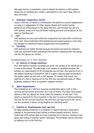 (through electric or pneumatic control valves). In essence, a VAV system
allows the air handling unit, chillers, and boilers to run a part load, which is
more efficient.
2. Individual Temperature Control
Since a VAV box is linked to a thermostat, the ability to control temperature
in a space is independent of other spaces. Rooms with similar loading
patterns are often placed on the same VAV box, and through the use of a
VAV system, areas with very different loading patterns can be placed on the
same air handling unit.
3. Cost
VAV systems are very cost effective in operation, but also offer a fairly low
first cost. Since traditional VAV systems do not require piping or coils, they
are cheaper to install and require simple electrical installation.
4. Flexibility
VAV systems are highly flexible because the boxes can easily be removed
from one ductwork branch and placed into another, assuming that the design
cfm for the spaces are similar.
Disadvantages of a VAV System:
1. Air Velocity at Design Conditions
As a VAV system reaches its design set point, the volume of air delivered to
a room is decreased. This decrease in air volume is a problem because the
outdoor air requirements of 20 cfm/person are not met, the velocity of air is
decreased resulting in discomfort, and if a space requires positive pressure
the needs cannot be met with a VAV system. To combat this trend, the
addition of a fan or heating coil to the VAV box can alleviate many of these
problems, however there is a greater expense involved.
2. Space Requirements
The installation of a VAV box requires considerable space, both in the
vertical and horizontal directions. As a rule of thumb, the linear duct length
before a VAV box should be three times the diameter of the inlet. This
length is required for the air profile in the duct to even out before entering
the box. In the vertical direction, the VAV box can require up to 18", which
can be a problem if above ceiling heights are relatively small.
3. Inability to Simultaneously Heat and Cool
In many building situations, it is common to require heating in some parts
(usually at the perimeter) and cooling in others (usually interior). Since a
traditional VAV system does not have a heating coil in the box, heating in one
space and cooling in another cannot take place. This problem can be overcome
by adding a coil to the VAV box.
 