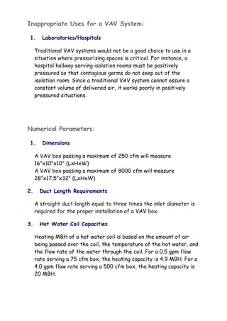Inappropriate Uses for a VAV System:
1. Laboratories/Hospitals
Traditional VAV systems would not be a good choice to use in a
situation where pressurizing spaces is critical. For instance, a
hospital hallway serving isolation rooms must be positively
pressured so that contagious germs do not seep out of the
isolation room. Since a traditional VAV system cannot assure a
constant volume of delivered air, it works poorly in positively
pressured situations.
Numerical Parameters:
1. Dimensions
A VAV box passing a maximum of 250 cfm will measure
16"x10"x10" (LxHxW)
A VAV box passing a maximum of 8000 cfm will measure
28"x17.5"x32" (LxHxW)
2. Duct Length Requirements
A straight duct length equal to three times the inlet diameter is
required for the proper installation of a VAV box.
3. Hot Water Coil Capacities
Heating MBH of a hot water coil is based on the amount of air
being passed over the coil, the temperature of the hot water, and
the flow rate of the water through the coil. For a 0.5 gpm flow
rate serving a 75 cfm box, the heating capacity is 4.9 MBH. For a
4.0 gpm flow rate serving a 500 cfm box, the heating capacity is
20 MBH.
 