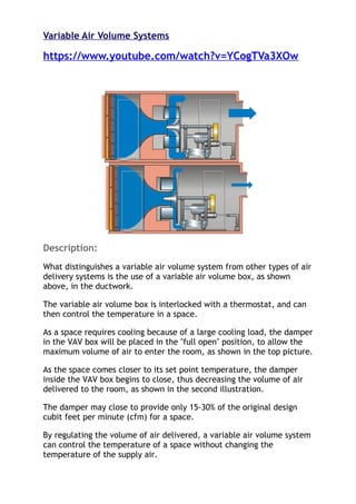 Variable Air Volume Systems
https://www.youtube.com/watch?v=YCogTVa3XOw
Description:
What distinguishes a variable air volume system from other types of air
delivery systems is the use of a variable air volume box, as shown
above, in the ductwork.
The variable air volume box is interlocked with a thermostat, and can
then control the temperature in a space.
As a space requires cooling because of a large cooling load, the damper
in the VAV box will be placed in the "full open" position, to allow the
maximum volume of air to enter the room, as shown in the top picture.
As the space comes closer to its set point temperature, the damper
inside the VAV box begins to close, thus decreasing the volume of air
delivered to the room, as shown in the second illustration.
The damper may close to provide only 15-30% of the original design
cubit feet per minute (cfm) for a space.
By regulating the volume of air delivered, a variable air volume system
can control the temperature of a space without changing the
temperature of the supply air.
 