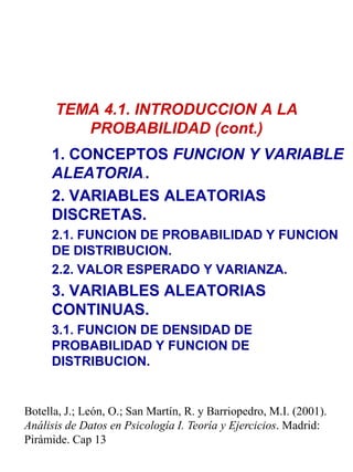 TEMA 4.1. INTRODUCCION A LA
PROBABILIDAD (cont.)
1. CONCEPTOS FUNCION Y VARIABLE
ALEATORIA..
2. VARIABLES ALEATORIAS
DISCRETAS.
2.1. FUNCION DE PROBABILIDAD Y FUNCION
DE DISTRIBUCION.
2.2. VALOR ESPERADO Y VARIANZA.

3. VARIABLES ALEATORIAS
CONTINUAS.
3.1. FUNCION DE DENSIDAD DE
PROBABILIDAD Y FUNCION DE
DISTRIBUCION.

Botella, J.; León, O.; San Martín, R. y Barriopedro, M.I. (2001).
Análisis de Datos en Psicología I. Teoría y Ejercicios. Madrid:
Pirámide. Cap 13

 