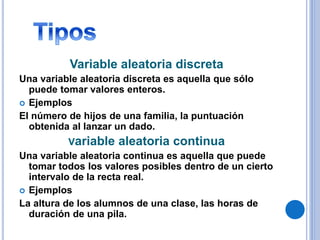 Variable aleatoria discreta
Una variable aleatoria discreta es aquella que sólo
puede tomar valores enteros.
 Ejemplos
El número de hijos de una familia, la puntuación
obtenida al lanzar un dado.
Variable aleatoria continua
Una variable aleatoria continua es aquella que puede
tomar todos los valores posibles dentro de un cierto
intervalo de la recta real.
 Ejemplos
La altura de los alumnos de una clase, las horas de
duración de una pila.
 