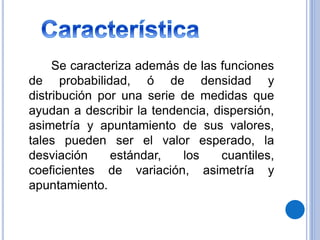 Se caracteriza además de las funciones
de probabilidad, ó de densidad y
distribución por una serie de medidas que
ayudan a describir la tendencia, dispersión,
asimetría y apuntamiento de sus valores,
tales pueden ser el valor esperado, la
desviación estándar, los cuantiles,
coeficientes de variación, asimetría y
apuntamiento.
 