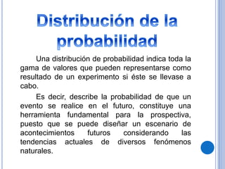 Una distribución de probabilidad indica toda la
gama de valores que pueden representarse como
resultado de un experimento si éste se llevase a
cabo.
Es decir, describe la probabilidad de que un
evento se realice en el futuro, constituye una
herramienta fundamental para la prospectiva,
puesto que se puede diseñar un escenario de
acontecimientos futuros considerando las
tendencias actuales de diversos fenómenos
naturales.
 