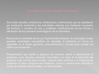 Son todas aquellas condiciones, limitaciones y restricciones que se establecen
por protección ambiental a las actividades urbanas que impliquen ocupación
del territorio o cambios de uso y conlleven modificaciones de las formas y
afectación de los procesos bioecológicos de la naturaleza.
Reconocer el contenido de la Ley Orgánica del Ambiente, el cual exige a todas
aquellas actividades susceptibles de degradar el ambiente en forma no
reparable, se le dicten garantías, procedimientos y normas para corregir los
daños que ocasionen.
Procedimiento que tiende a asegurar los menores daños o afectaciones al
ambiente y sus recursos naturales renovables a lo largo de la ejecución del
proyecto y las normas para corregir, estando estas referidas a la exigencia de
presentar un plan o programa de mitigación, control y resarcimiento del daño a
través de medidas estructurales y no estructurales.
 