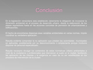 En la legislación venezolana esta establecido claramente la obligación de incorporar la
dimensión ambiental en el proceso de desarrollo urbano, desde la elaboración de los
planes reguladores hasta en las acciones concretas de permisión de urbanizaciones y
edificaciones.
El hecho de encontrarse dispersas esas variables ambientales en varias normas, impide
coordinar su verdadera aplicación.
Resulta evidente comprobar la no aplicación que prestan las autoridades municipales
en aplicarlas, posiblemente por su desconocimiento o simplemente porque involucra
disponer de personal especializado.
Resulta necesario divulgar los contenidos de estas normativas urbano ambientales a
nivel de la ciudadanía y profesionales que intervienen el suelo en la ciudad, facilitando
las aplicación de las mismas y la exigencia en caso de no ser establecidas en los
procesos de intervención de la ciudad.
 