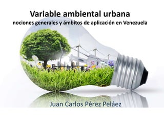 Variable ambiental urbana
nociones generales y ámbitos de aplicación en Venezuela
Juan Carlos Pérez Peláez
 