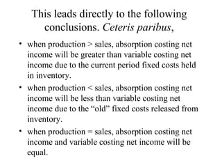 This leads directly to the following conclusions.  Ceteris paribus , when production > sales, absorption costing net income will be greater than variable costing net income due to the current period fixed costs held in inventory. when production < sales, absorption costing net income will be less than variable costing net income due to the “old” fixed costs released from inventory. when production = sales, absorption costing net income and variable costing net income will be equal. 