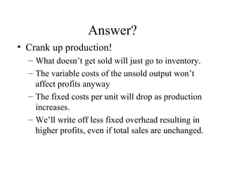 Answer? Crank up production! What doesn’t get sold will just go to inventory. The variable costs of the unsold output won’t affect profits anyway The fixed costs per unit will drop as production increases.  We’ll write off less fixed overhead resulting in higher profits, even if total sales are unchanged. 