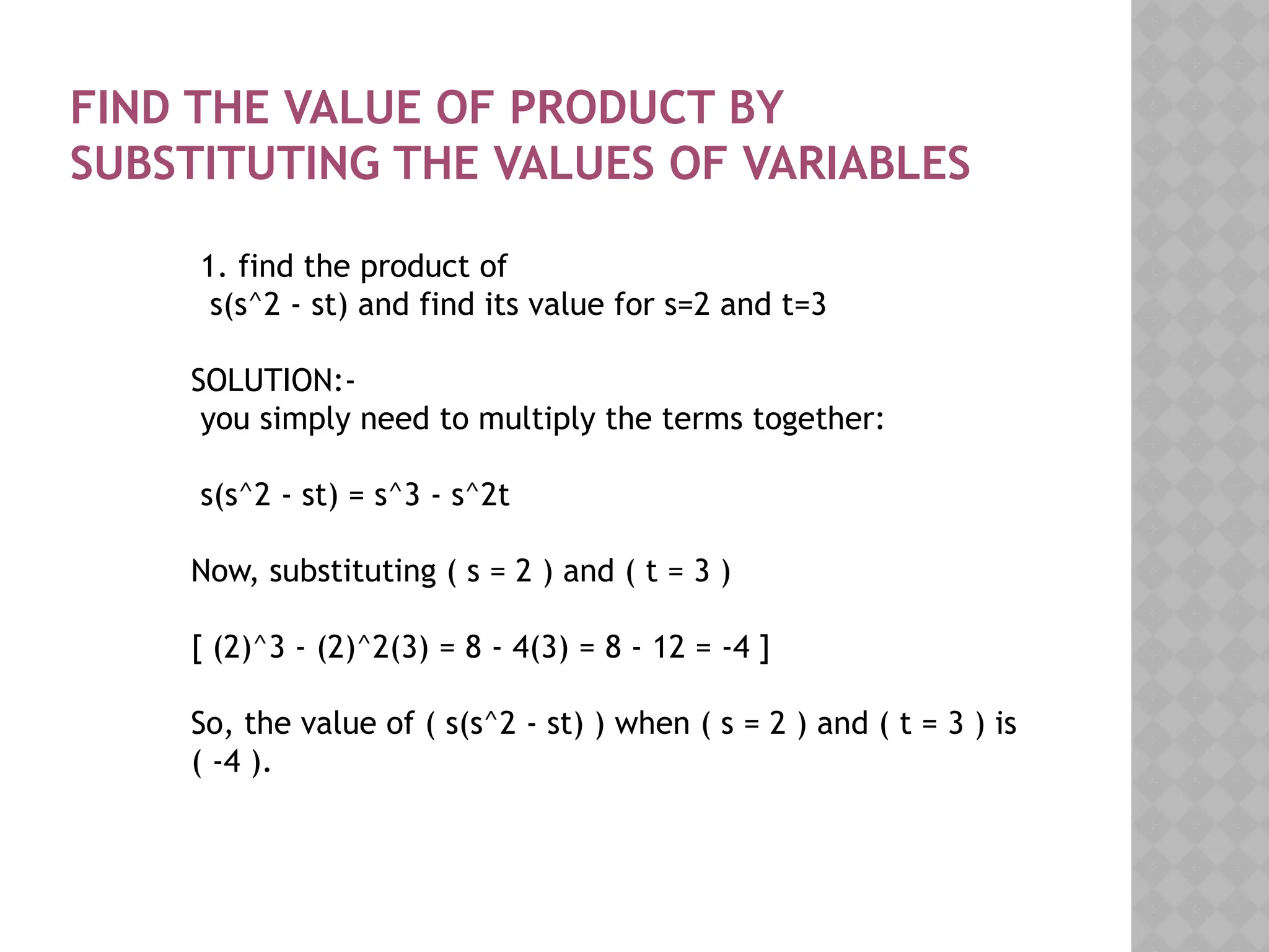 FIND THE VALUE OF PRODUCT BY
SUBSTITUTING THE VALUES OF VARIABLES
1. find the product of
s(s^2 - st) and find its value for s=2 and t=3
SOLUTION:-
you simply need to multiply the terms together:
s(s^2 - st) = s^3 - s^2t
Now, substituting ( s = 2 ) and ( t = 3 )
[ (2)^3 - (2)^2(3) = 8 - 4(3) = 8 - 12 = -4 ]
So, the value of ( s(s^2 - st) ) when ( s = 2 ) and ( t = 3 ) is
( -4 ).
 