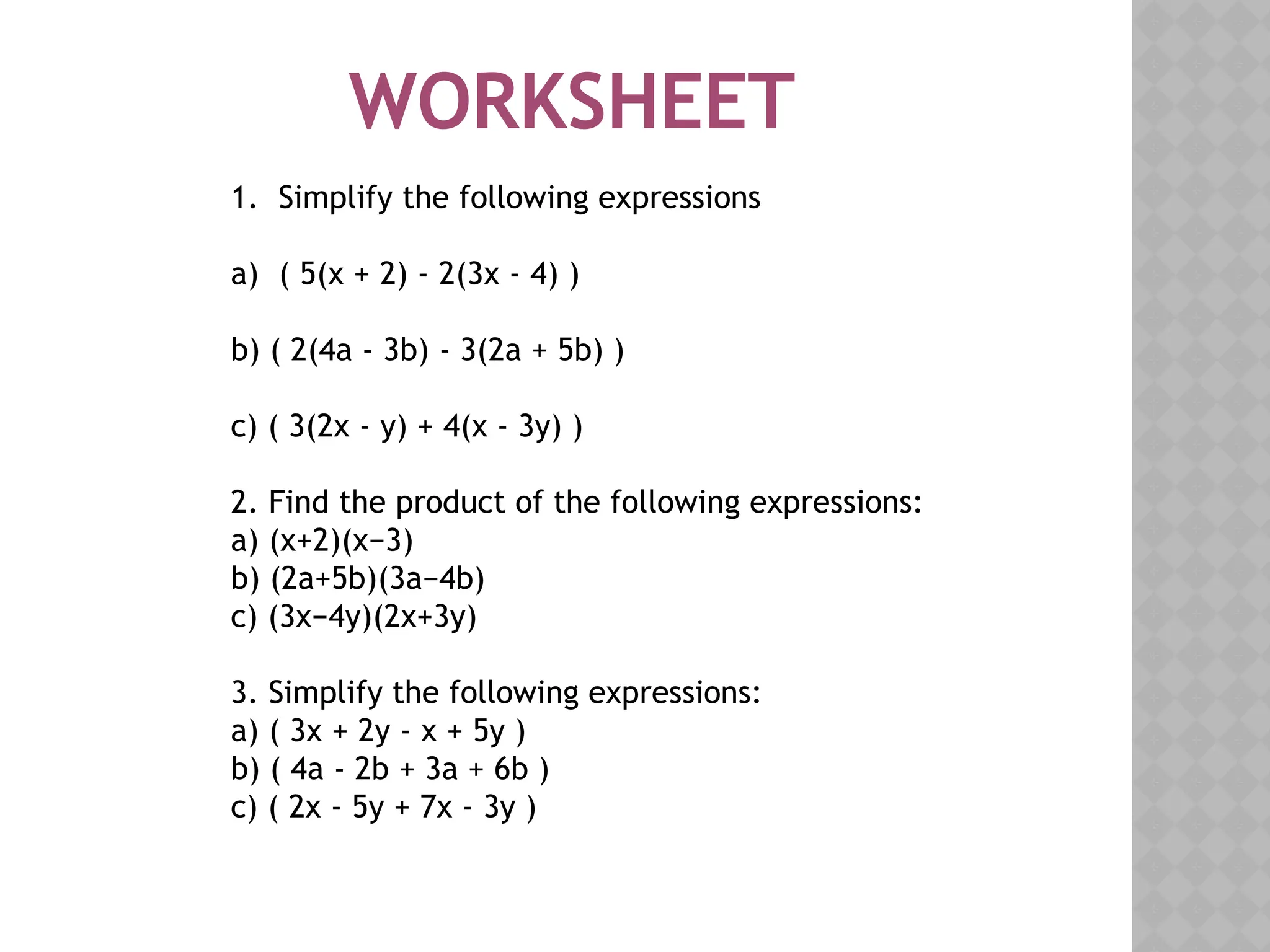 WORKSHEET
1. Simplify the following expressions
a) ( 5(x + 2) - 2(3x - 4) )
b) ( 2(4a - 3b) - 3(2a + 5b) )
c) ( 3(2x - y) + 4(x - 3y) )
2. Find the product of the following expressions:
a) (x+2)(x−3)
b) (2a+5b)(3a−4b)
c) (3x−4y)(2x+3y)
3. Simplify the following expressions:
a) ( 3x + 2y - x + 5y )
b) ( 4a - 2b + 3a + 6b )
c) ( 2x - 5y + 7x - 3y )
 