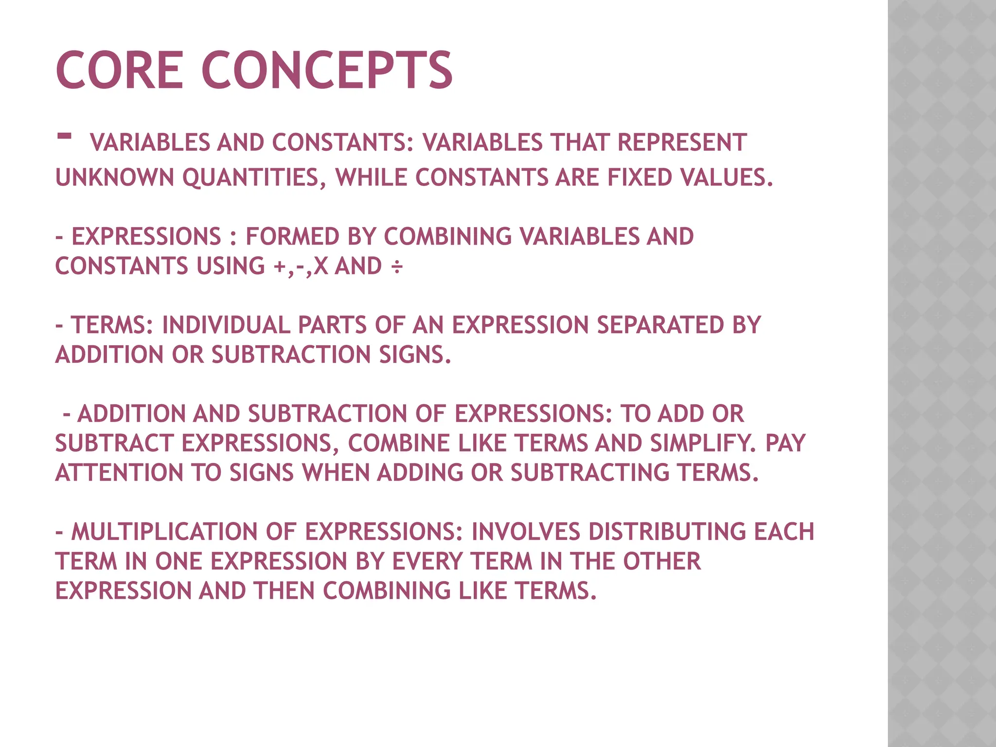 CORE CONCEPTS
- VARIABLES AND CONSTANTS: VARIABLES THAT REPRESENT
UNKNOWN QUANTITIES, WHILE CONSTANTS ARE FIXED VALUES.
- EXPRESSIONS : FORMED BY COMBINING VARIABLES AND
CONSTANTS USING +,-,X AND ÷
- TERMS: INDIVIDUAL PARTS OF AN EXPRESSION SEPARATED BY
ADDITION OR SUBTRACTION SIGNS.
- ADDITION AND SUBTRACTION OF EXPRESSIONS: TO ADD OR
SUBTRACT EXPRESSIONS, COMBINE LIKE TERMS AND SIMPLIFY. PAY
ATTENTION TO SIGNS WHEN ADDING OR SUBTRACTING TERMS.
- MULTIPLICATION OF EXPRESSIONS: INVOLVES DISTRIBUTING EACH
TERM IN ONE EXPRESSION BY EVERY TERM IN THE OTHER
EXPRESSION AND THEN COMBINING LIKE TERMS.
 