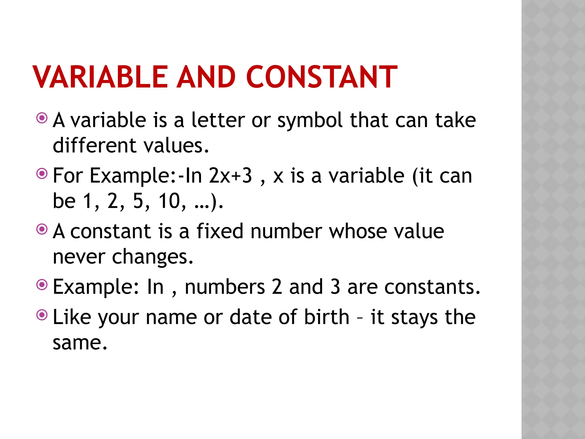 VARIABLE AND CONSTANT
 A variable is a letter or symbol that can take
different values.
 For Example:-In 2x+3 , x is a variable (it can
be 1, 2, 5, 10, …).
 A constant is a fixed number whose value
never changes.
 Example: In , numbers 2 and 3 are constants.
 Like your name or date of birth – it stays the
same.
 