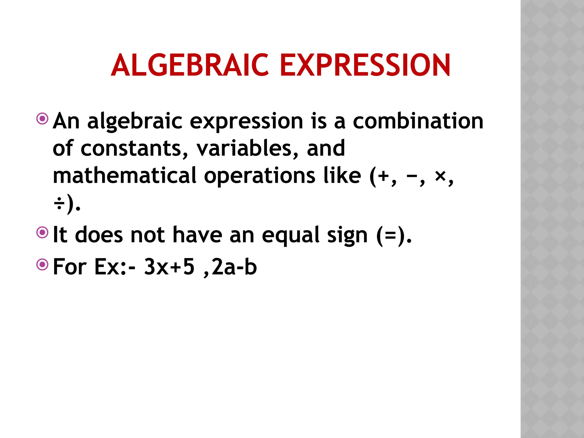 ALGEBRAIC EXPRESSION
 An algebraic expression is a combination
of constants, variables, and
mathematical operations like (+, −, ×,
÷).
 It does not have an equal sign (=).
 For Ex:- 3x+5 ,2a-b
 