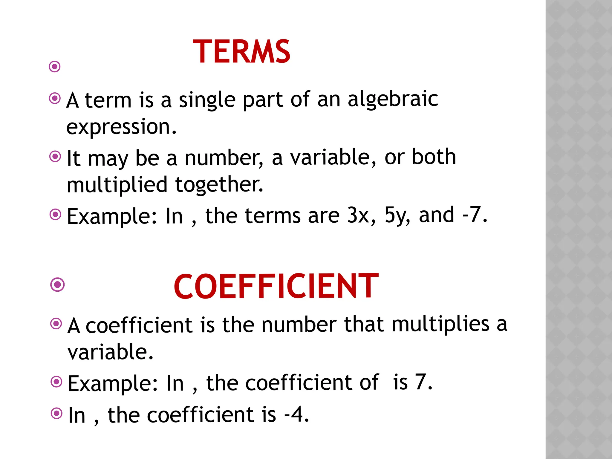 TERMS

 A term is a single part of an algebraic
expression.
 It may be a number, a variable, or both
multiplied together.
 Example: In , the terms are 3x, 5y, and -7.
 COEFFICIENT
 A coefficient is the number that multiplies a
variable.
 Example: In , the coefficient of is 7.
 In , the coefficient is -4.
 