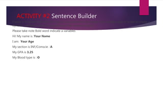 ACTIVITY #2 Sentence Builder
Create a Program that will only require a programmer to change the variable value in order to create a
dynamic sentence using the sentence on the sample output:
Please take note Bold word indicate a variables
Hi! My name is :Your Name
I am: Your Age
My section is INF/Comscie : A
My GPA is 3.25
My Blood type is : O
 