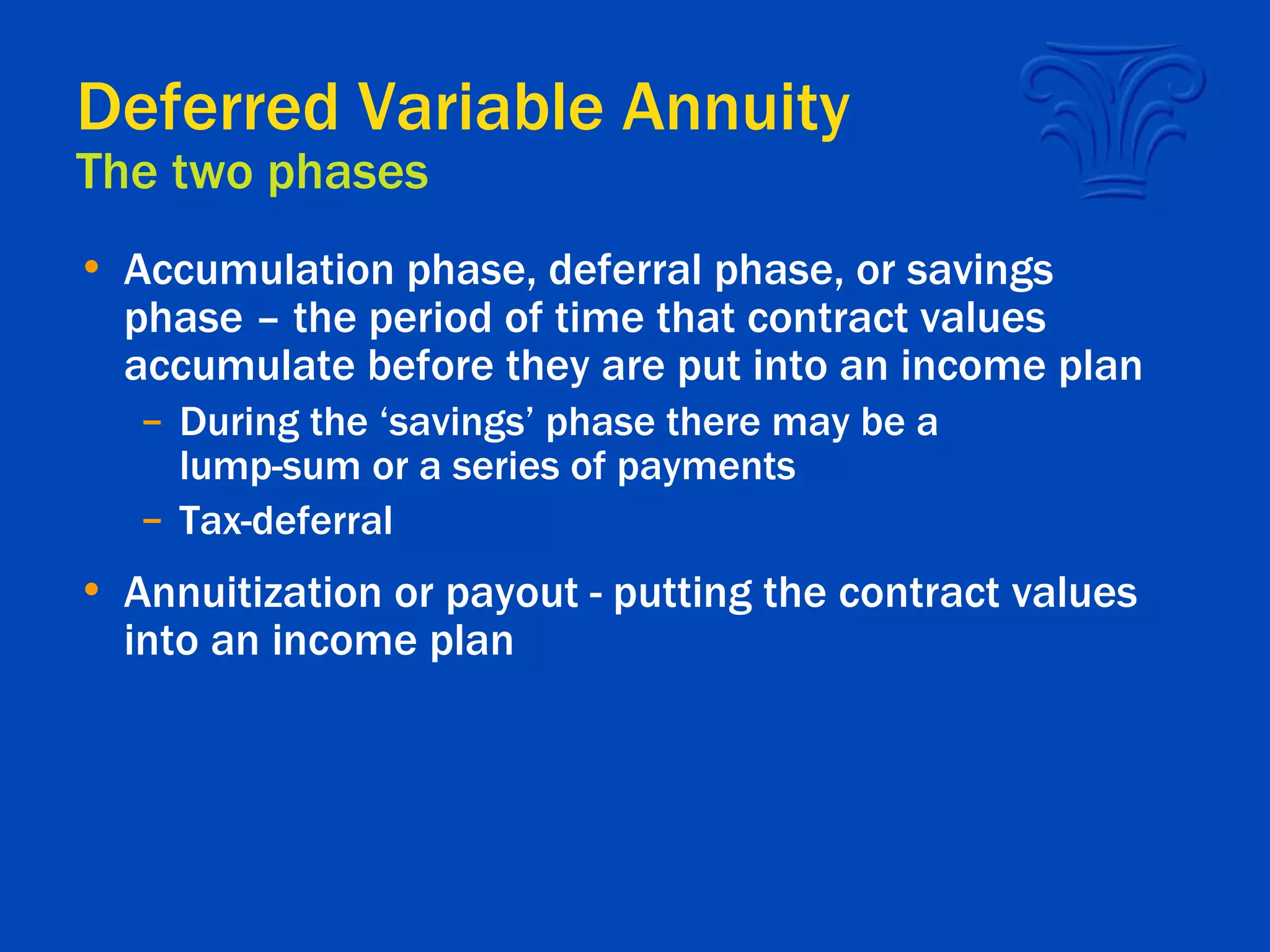 Deferred Variable Annuity The two phases Accumulation phase, deferral phase, or savings phase – the period of time that contract values accumulate before they are put into an income plan During the ‘savings’ phase there may be a lump-sum or a series of payments Tax-deferral Annuitization or payout - putting the contract values into an income plan 