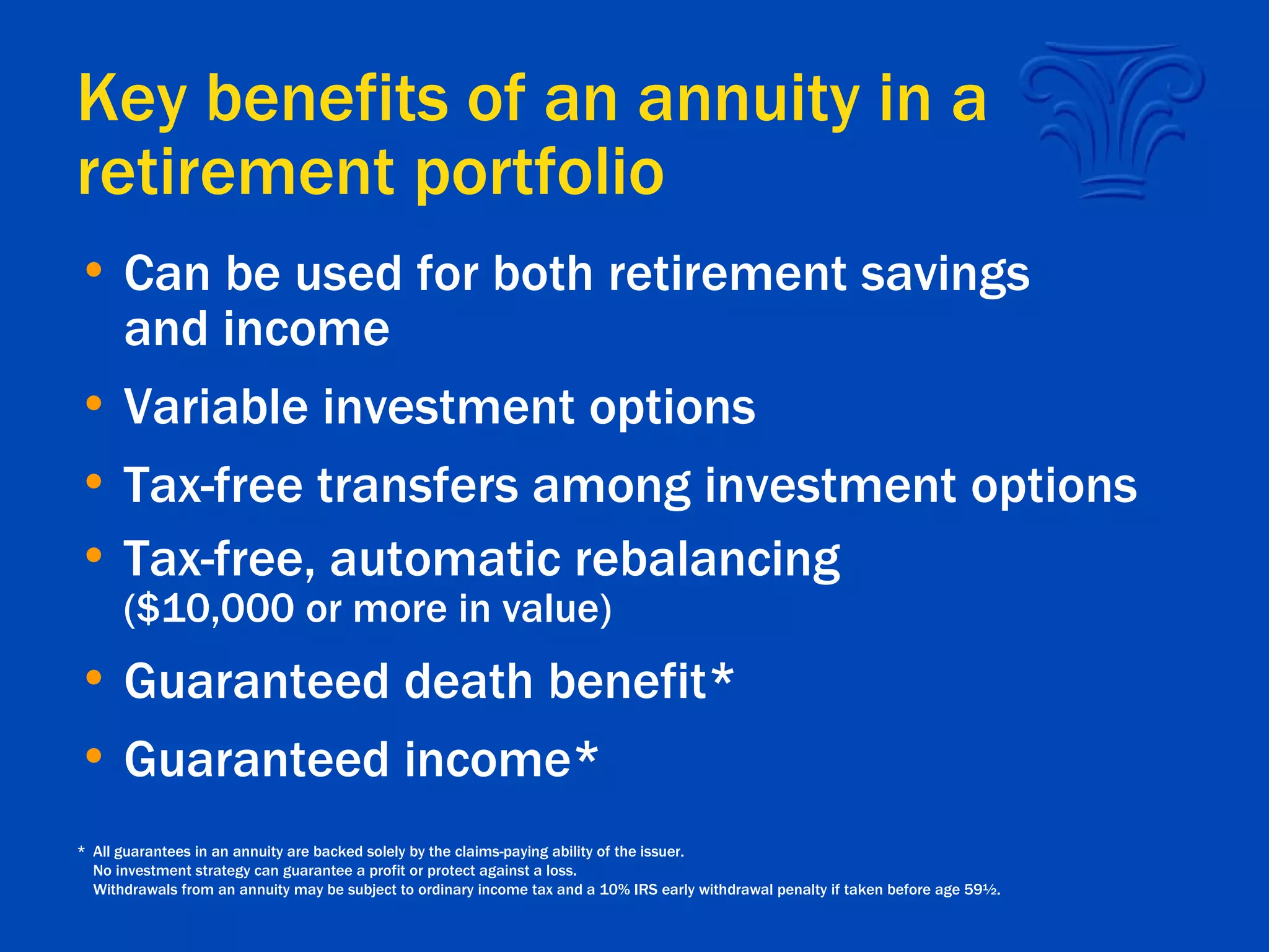 Key benefits of an annuity in a retirement portfolio Can be used for both retirement savings and income Variable investment options Tax-free transfers among investment options Tax-free, automatic rebalancing ($10,000 or more in value) Guaranteed death benefit* Guaranteed income* * All guarantees in an annuity are backed solely by the claims-paying ability of the issuer. No investment strategy can guarantee a profit or protect against a loss. Withdrawals from an annuity may be subject to ordinary income tax and a 10% IRS early withdrawal penalty if taken before age 59½. 