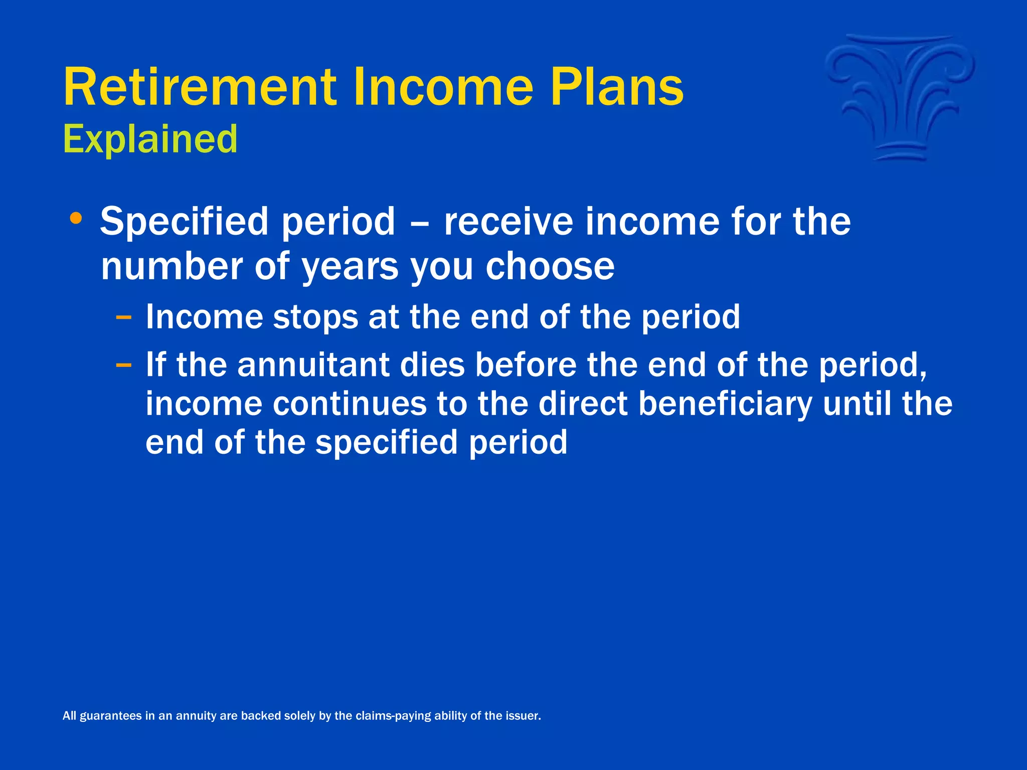 Retirement Income Plans Explained Specified period – receive income for the number of years you choose Income stops at the end of the period If the annuitant dies before the end of the period, income continues to the direct beneficiary until the end of the specified period All guarantees in an annuity are backed solely by the claims-paying ability of the issuer. 