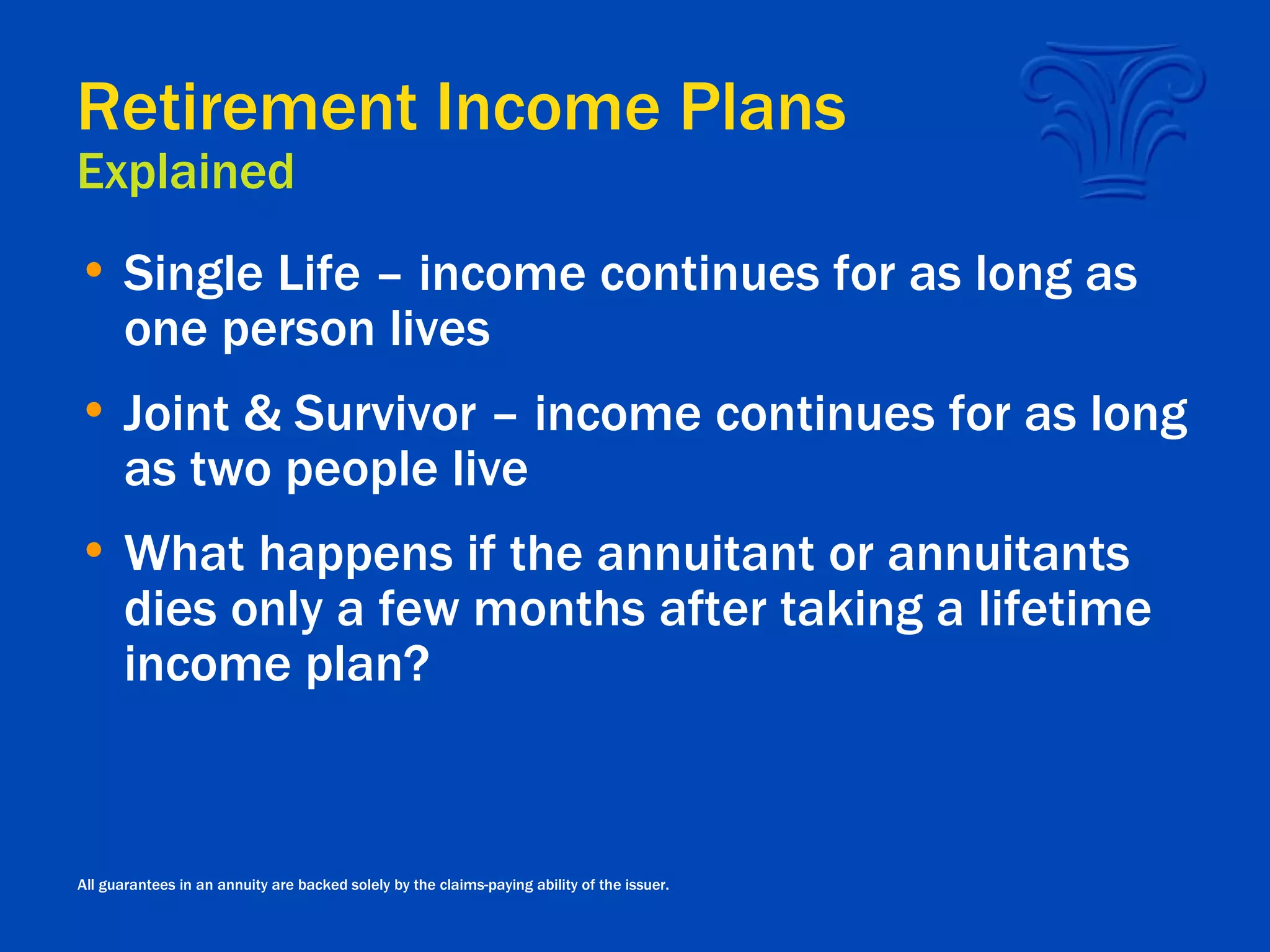Retirement Income Plans Explained Single Life – income continues for as long as one person lives Joint & Survivor – income continues for as long as two people live What happens if the annuitant or annuitants dies only a few months after taking a lifetime income plan? All guarantees in an annuity are backed solely by the claims-paying ability of the issuer. 