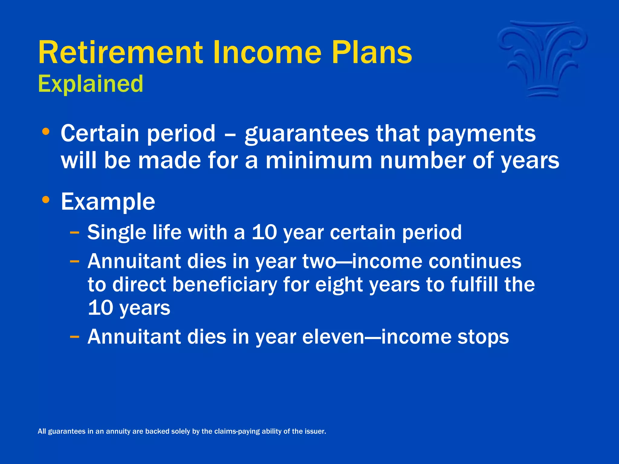 Retirement Income Plans Explained Certain period – guarantees that payments will be made for a minimum number of years Example Single life with a 10 year certain period Annuitant dies in year two—income continues to direct beneficiary for eight years to fulfill the 10 years Annuitant dies in year eleven---income stops All guarantees in an annuity are backed solely by the claims-paying ability of the issuer. 