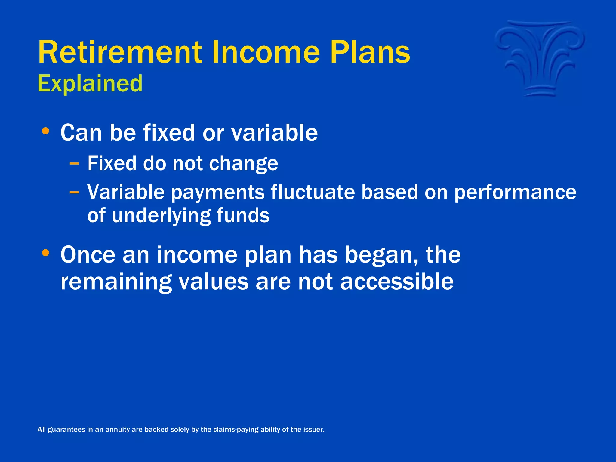 Retirement Income Plans Explained Can be fixed or variable Fixed do not change Variable payments fluctuate based on performance of underlying funds Once an income plan has began, the remaining values are not accessible All guarantees in an annuity are backed solely by the claims-paying ability of the issuer. 