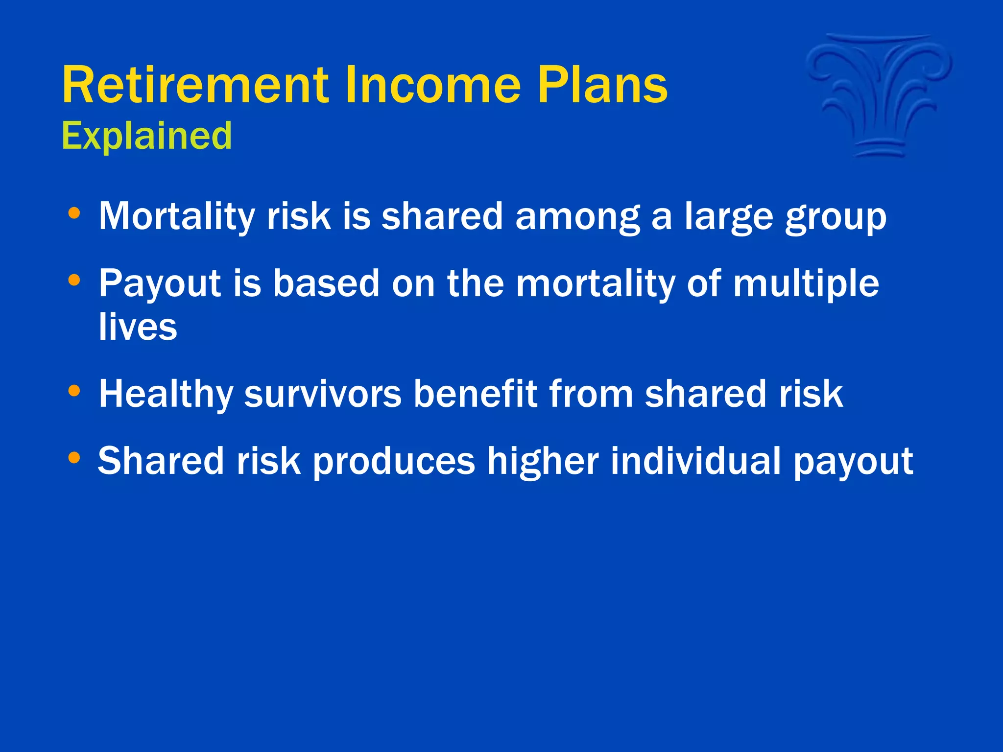 Retirement Income Plans Explained Mortality risk is shared among a large group  Payout is based on the mortality of multiple lives Healthy survivors benefit from shared risk Shared risk produces higher individual payout  
