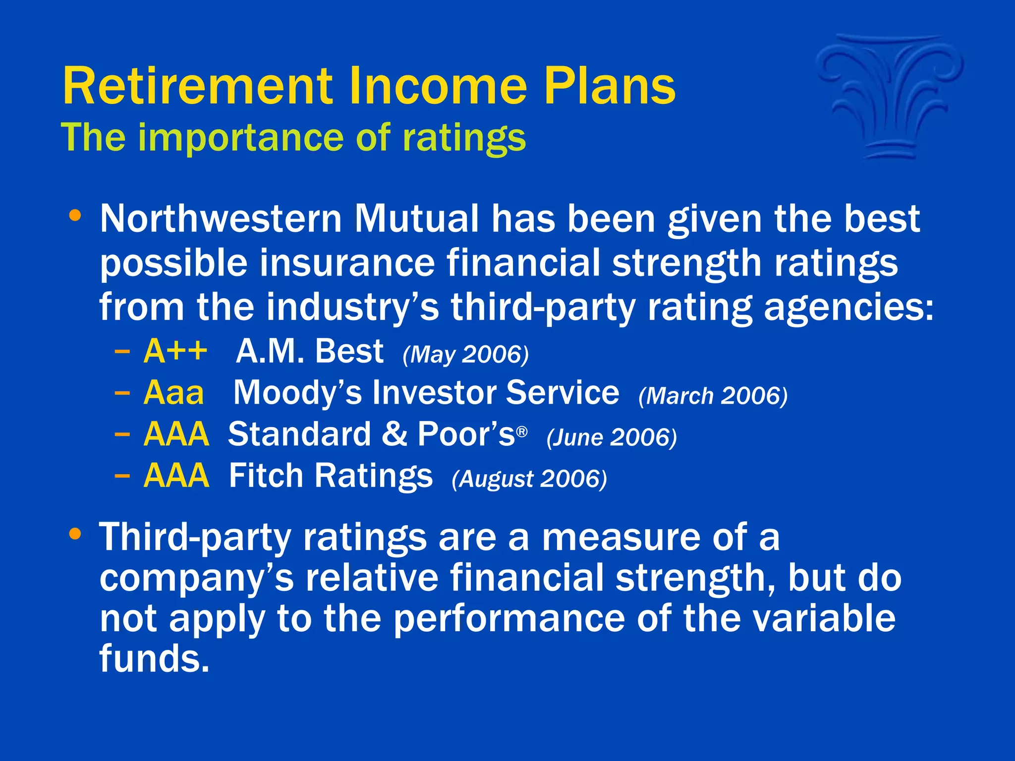 Retirement Income Plans The importance of ratings Northwestern Mutual has been given the best possible insurance financial strength ratings from the industry’s third-party rating agencies: A++   A.M. Best  (May 2006) Aaa  Moody’s Investor Service  (March 2006) AAA   Standard & Poor’s ®   (June 2006) AAA  Fitch Ratings  (August 2006) Third-party ratings are a measure of a company’s relative financial strength, but do not apply to the performance of the variable funds. 