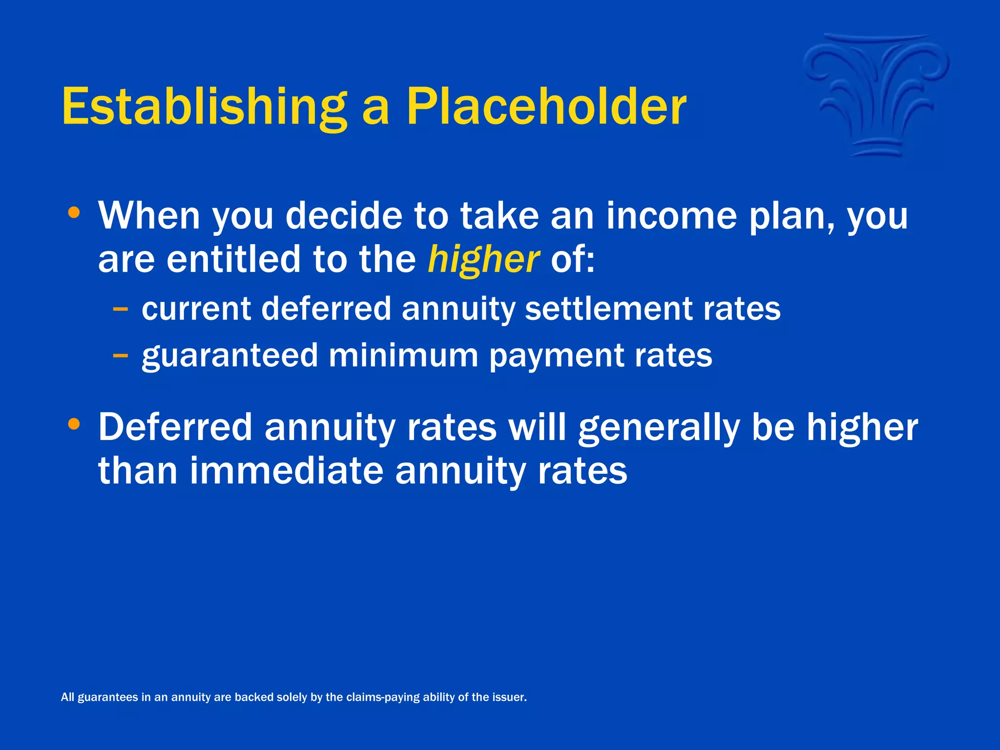 Establishing a Placeholder When you decide to take an income plan, you are entitled to the  higher  of: current deferred annuity settlement rates guaranteed minimum payment rates Deferred annuity rates will generally be higher than immediate annuity rates All guarantees in an annuity are backed solely by the claims-paying ability of the issuer. 