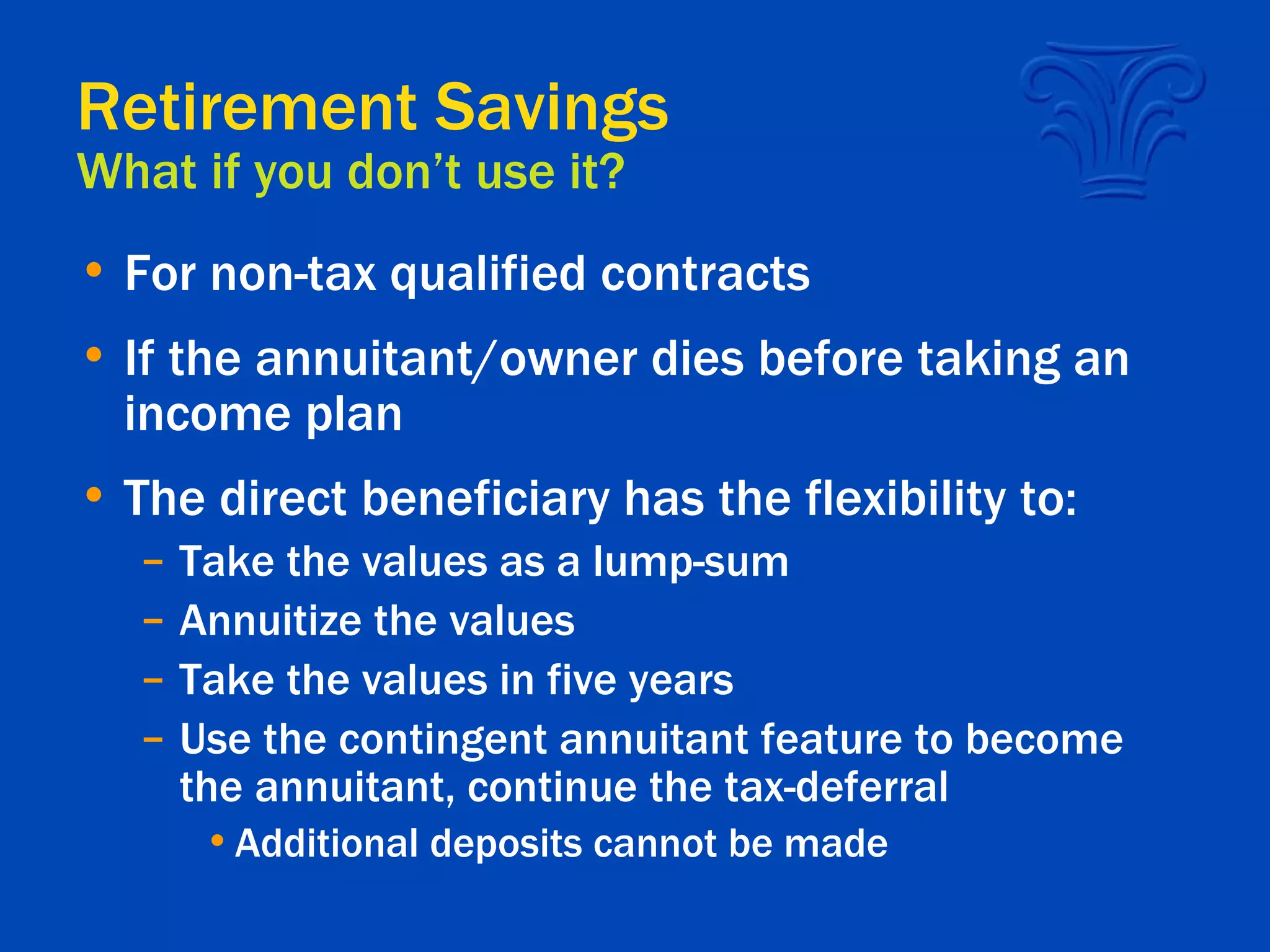 Retirement Savings What if you don’t use it? For non-tax qualified contracts If the annuitant/owner dies before taking an income plan The direct beneficiary has the flexibility to: Take the values as a lump-sum  Annuitize the values Take the values in five years Use the contingent annuitant feature to become the annuitant, continue the tax-deferral Additional deposits cannot be made 