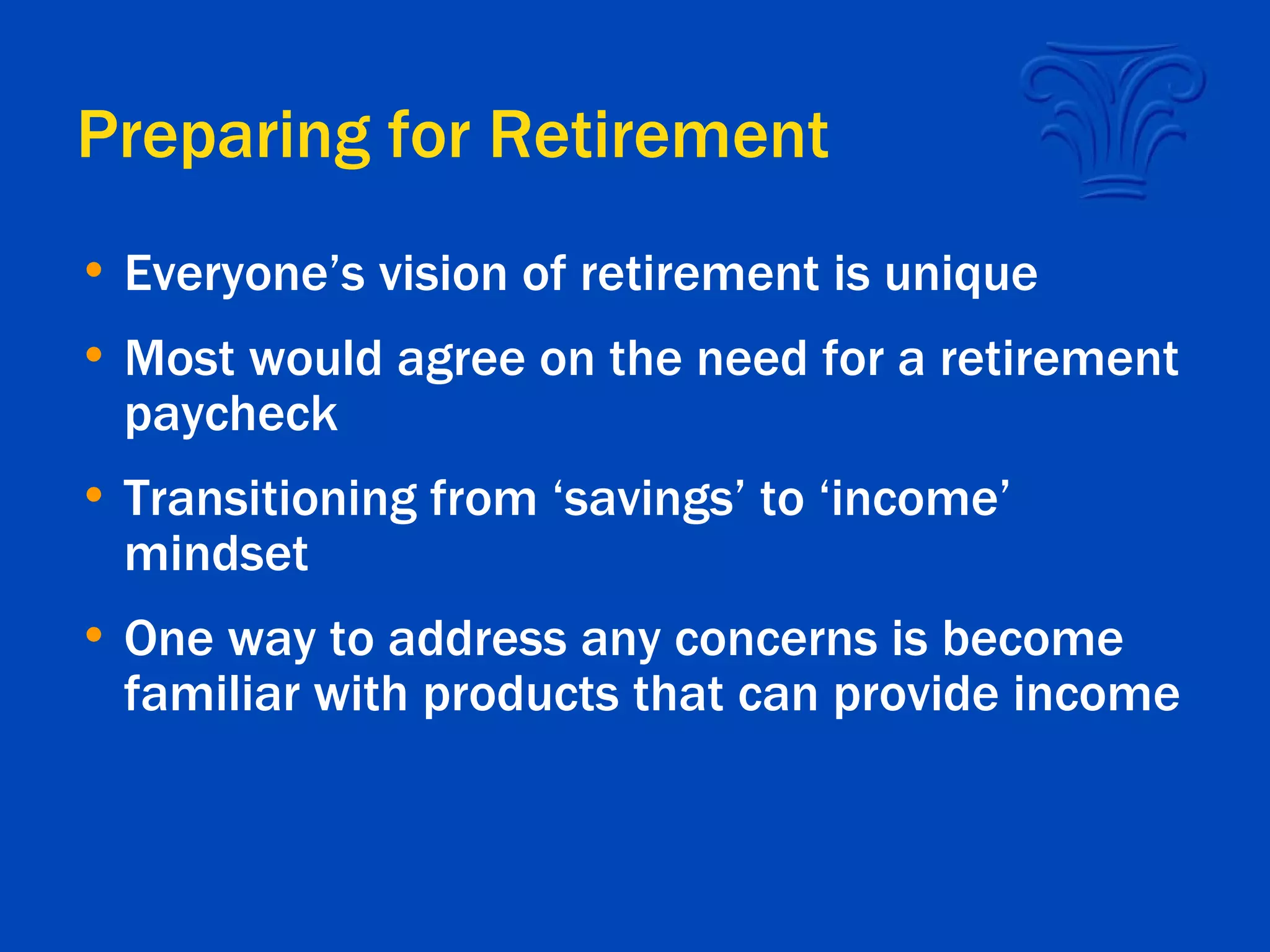 Preparing for Retirement Everyone’s vision of retirement is unique Most would agree on the need for a retirement paycheck Transitioning from ‘savings’ to ‘income’ mindset  One way to address any concerns is become familiar with products that can provide income 