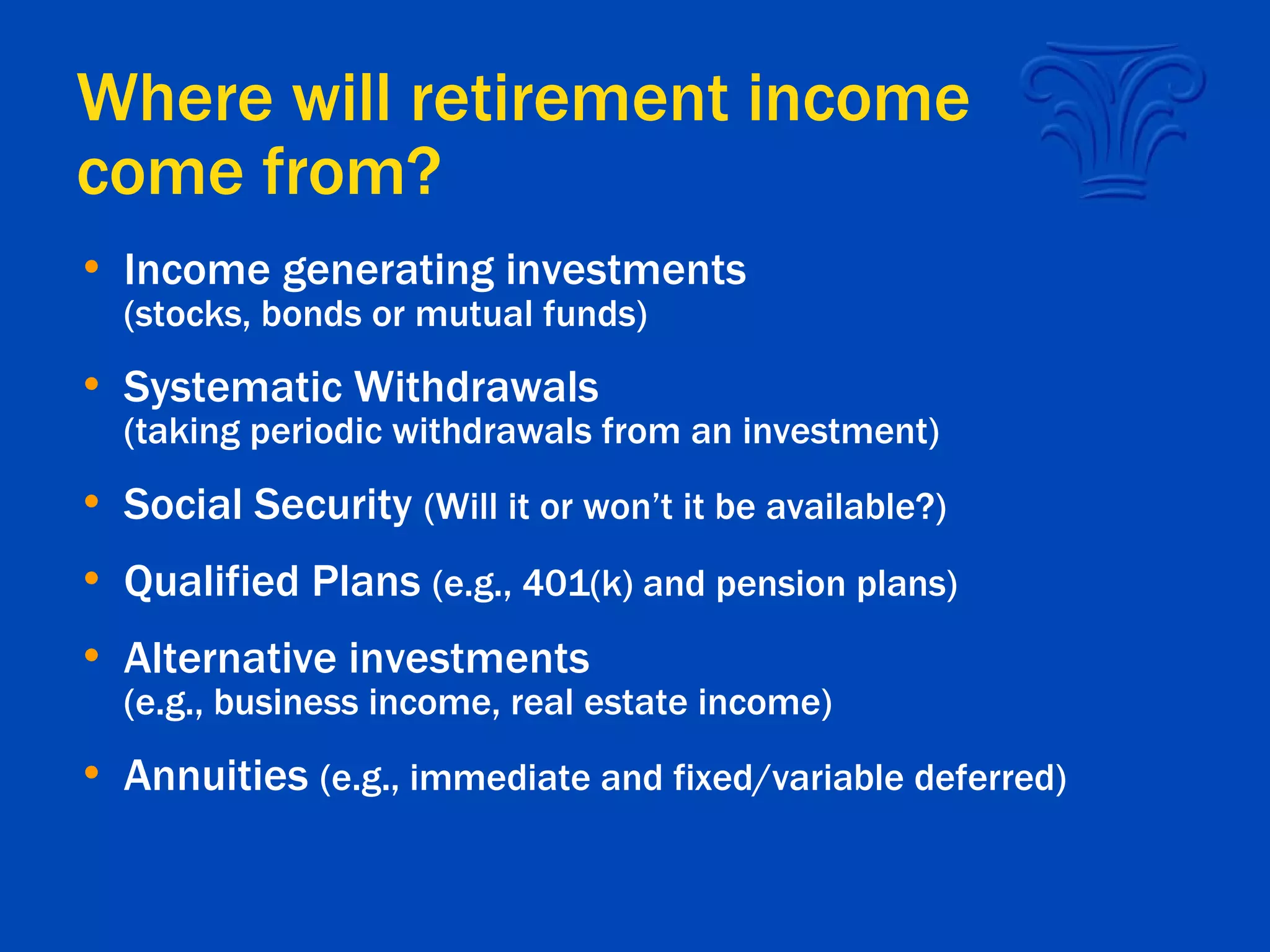 Where will retirement income come from?  Income generating investments (stocks, bonds or mutual funds) Systematic Withdrawals (taking periodic withdrawals from an investment) Social Security  (Will it or won’t it be available?) Qualified Plans  (e.g., 401(k) and pension plans) Alternative investments (e.g., business income, real estate income) Annuities  (e.g., immediate and fixed/variable deferred) 