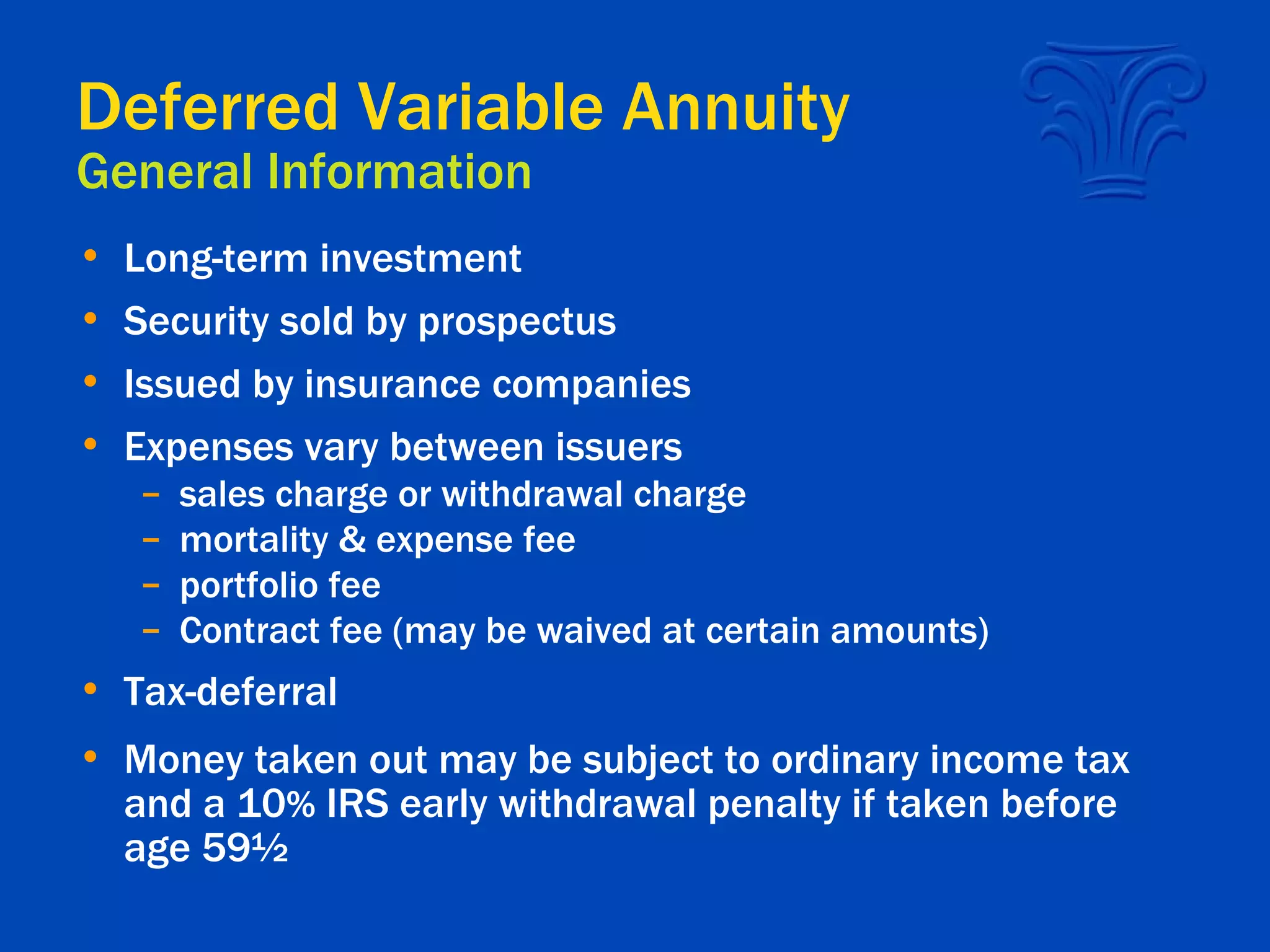 Deferred Variable Annuity General Information Long-term investment Security sold by prospectus Issued by insurance companies Expenses vary between issuers sales charge or withdrawal charge mortality & expense fee portfolio fee Contract fee (may be waived at certain amounts) Tax-deferral Money taken out may be subject to ordinary income tax and a 10 %  IRS early withdrawal penalty if taken before age 59½ 