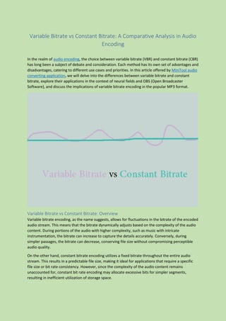 Variable Bitrate vs Constant Bitrate: A Comparative Analysis in Audio
Encoding
In the realm of audio encoding, the choice between variable bitrate (VBR) and constant bitrate (CBR)
has long been a subject of debate and consideration. Each method has its own set of advantages and
disadvantages, catering to different use cases and priorities. In this article offered by MiniTool audio
converting application, we will delve into the differences between variable bitrate and constant
bitrate, explore their applications in the context of neural fields and OBS (Open Broadcaster
Software), and discuss the implications of variable bitrate encoding in the popular MP3 format.
Variable Bitrate vs Constant Bitrate: Overview
Variable bitrate encoding, as the name suggests, allows for fluctuations in the bitrate of the encoded
audio stream. This means that the bitrate dynamically adjusts based on the complexity of the audio
content. During portions of the audio with higher complexity, such as music with intricate
instrumentation, the bitrate can increase to capture the details accurately. Conversely, during
simpler passages, the bitrate can decrease, conserving file size without compromising perceptible
audio quality.
On the other hand, constant bitrate encoding utilizes a fixed bitrate throughout the entire audio
stream. This results in a predictable file size, making it ideal for applications that require a specific
file size or bit rate consistency. However, since the complexity of the audio content remains
unaccounted for, constant bit rate encoding may allocate excessive bits for simpler segments,
resulting in inefficient utilization of storage space.
 