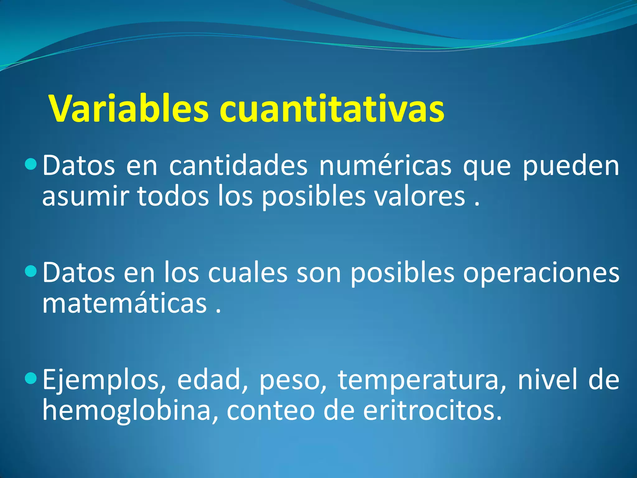 Variables cuantitativas
 Datos en cantidades numéricas que pueden
  asumir todos los posibles valores .

 Datos en los cuales son posibles operaciones
  matemáticas .

 Ejemplos, edad, peso, temperatura, nivel de
  hemoglobina, conteo de eritrocitos.
 