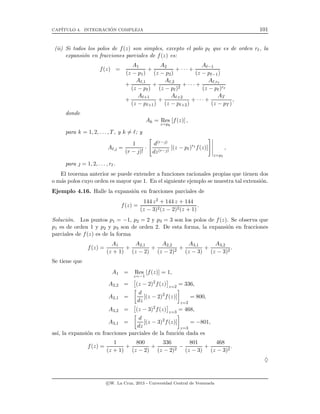 CAP´ITULO 4. INTEGRACI´ON COMPLEJA 101
(ii) Si todos los polos de f(z) son simples, excepto el polo pℓ que es de orden rℓ, la
expansi´on en fracciones parciales de f(z) es:
f(z) =
A1
(z − p1)
+
A2
(z − p2)
+ · · · +
Aℓ−1
(z − pℓ−1)
+
Aℓ,1
(z − pℓ)
+
Aℓ,2
(z − pℓ)2
+ · · · +
Aℓ,rℓ
(z − pℓ)rℓ
+
Aℓ+1
(z − pℓ+1)
+
Aℓ+2
(z − pℓ+2)
+ · · · +
AT
(z − pT )
,
donde
Ak = Res
z=pk
[f(z)] ,
para k = 1, 2, . . . , T, y k = ℓ; y
Aℓ, =
1
(r − )!
·
d(r−)
dz(r−)
[(z − pℓ)rℓ
f(z)]
z=pℓ
,
para  = 1, 2, . . . , rℓ.
El teorema anterior se puede extender a funciones racionales propias que tienen dos
o m´as polos cuyo orden es mayor que 1. En el siguiente ejemplo se muestra tal extensi´on.
Ejemplo 4.16. Halle la expansi´on en fracciones parciales de
f(z) =
144 z2 + 144 z + 144
(z − 3)2(z − 2)2(z + 1)
.
Soluci´on. Los puntos p1 = −1, p2 = 2 y p3 = 3 son los polos de f(z). Se observa que
p1 es de orden 1 y p2 y p3 son de orden 2. De esta forma, la expansi´on en fracciones
parciales de f(z) es de la forma
f(z) =
A1
(z + 1)
+
A2,1
(z − 2)
+
A2,2
(z − 2)2
+
A3,1
(z − 3)
+
A3,2
(z − 3)2
.
Se tiene que
A1 = Res
z=−1
[f(z)] = 1,
A2,2 = (z − 2)2
f(z) z=2
= 336,
A2,1 =
d
dz
[(z − 2)2
f(z)]
z=2
= 800,
A3,2 = (z − 3)2
f(z) z=3
= 468,
A3,1 =
d
dz
[(z − 3)2
f(z)]
z=3
= −801,
as´ı, la expansi´on en fracciones parciales de la funci´on dada es
f(z) =
1
(z + 1)
+
800
(z − 2)
+
336
(z − 2)2
−
801
(z − 3)
+
468
(z − 3)2
.
♦
c W. La Cruz, 2013 - Universidad Central de Venezuela
 