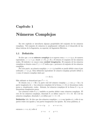 Cap´ıtulo 1
N´umeros Complejos
En este cap´ıtulo se introducen algunas propiedades del conjunto de los n´umeros
complejos. Tal conjunto de n´umeros es ampliamente utilizado en el desarrollo de las
ideas te´oricas de la Ingenier´ıa, en especial, de Ingenier´ıa El´ectrica.
1.1 Deﬁnici´on
Se dice que z es un n´umero complejo si se expresa como z = x + i y o, de manera
equivalente, z = x + y i, donde x ∈ R, y ∈ R, y R denota el conjunto de los n´umeros
reales. El s´ımbolo i se conoce como unidad imaginaria. El conjunto de los n´umeros
complejos se denota como C, y z ∈ C indica que z pertenece al conjunto de los n´umeros
complejos.
Por otra parte, un n´umero complejo z = x+i y tambi´en se puede deﬁnir como el par
ordenado z = (x, y). Esta deﬁnici´on equivalente de n´umero complejo permite deﬁnir a
i como el n´umero complejo dado por
i = (0, 1).
M´as adelante se demostrar´a que i2 = −1.
Se denota con x = Re z la parte real del n´umero complejo z, y con y = Im z la
parte imaginaria de z. Los n´umeros complejos de la forma x + i 0, se denominan reales
puros o, simplemente, reales. Adem´as, los n´umeros complejos de la forma 0 + i y, se
denominan imaginarios puros.
Los n´umeros reales 0 y 1, tambi´en se pueden deﬁnir como n´umeros complejos. El
cero de los n´umeros complejos, denotado 0, se deﬁne como 0 = 0 + i 0. El 1 de los
n´umeros complejos, denotado 1, se deﬁne por 1 = 1 + i 0.
Deﬁnici´on 1.1. Se dice que dos n´umeros complejos z y w son iguales si, y s´olo si sus
partes reales son iguales y sus partes imaginarias son iguales. En otras palabras, si
z = x + i y y w = u + i v,
entonces z = w, si y s´olo si
x = u e y = v.
4
 