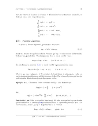 CAP´ITULO 2. FUNCIONES DE VARIABLE COMPLEJA 41
Para los valores de z donde no se anule el denominador de las funciones anteriores, su
derivada existe y es, respectivamente,
d
dz
tanh z = sech 2
z,
d
dz
coth z = −csch 2
z,
d
dz
sech z = − tanh z sech z,
d
dz
csch z = − coth z csch z.
2.6.4 Funci´on Logaritmo
Se deﬁne la funci´on logaritmo, para todo z = 0, como
log z = ln |z| + i arg z, (2.18)
donde ln · denota el logaritmo natural. Veamos que log z es una funci´on multivaluada.
Se tiene que, para todo z = 0, el argumento de z se puede escribir como:
arg z = Arg z + 2nπ (n = 0, ±1, ±2, . . .).
De esta forma, la ecuaci´on (2.18) se puede escribir equivalentemente como
log z = ln |z| + i (Arg z + 2nπ) (n = 0, ±1, ±2, . . .).
Observe que para cualquier z = 0, los valores de log z tienen la misma parte real y sus
partes imaginarias diﬁeren en m´ultiplos enteros de 2π. Por lo tanto, log z es una funci´on
multivaluada. El siguiente ejemplo ilustra este hecho.
Ejemplo 2.13. Calculemos todos los valores de log(1 + i). Se tiene que
Arg (1 + i) =
π
4
, |1 + i| =
√
2.
As´ı,
log(1 + i) = ln
√
2 + i
π
4
+ 2nπ (n = 0, ±1, ±2, . . .).
Deﬁnici´on 2.13 (Valor principal del logaritmo). El valor principal de log z es el valor
que se obtiene de la f´ormula (2.18) cuando se utiliza el argumento principal de z. Ese
valor se denota como Log z y se da por medio de la ecuaci´on
Log z = ln |z| + i Arg z, para z = 0. (2.19)
c W. La Cruz, 2013 - Universidad Central de Venezuela
 