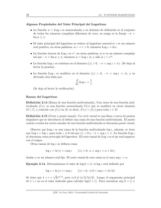 42 2.6. FUNCIONES ELEMENTALES
Algunas Propiedades del Valor Principal del Logaritmo
• La funci´on w = Log z es monovaluada y su dominio de deﬁnici´on es el conjunto
de todos los n´umeros complejos diferentes de cero; su rango es la franja −π <
Im w ≤ π.
• El valor principal del logaritmo se reduce al logaritmo natural si z es un n´umero
real positivo, en otras palabras, si z = r > 0, entonces Log z = ln r.
• La funci´on inversa de Log z es ez; en otras palabras, si w es un n´umero complejo
tal que −π < Im w ≤ π, entonces w = Log z si, y s´olo si z = ew.
• La funci´on Log z es continua en el dominio (|z| > 0, −π < arg z < π). (Se deja al
lector la prueba).
• La funci´on Log z es anal´ıtica en el dominio (|z| > 0, −π < arg z < π), y su
derivada est´a dada por
d
dz
Log z =
1
z
.
(Se deja al lector la veriﬁcaci´on).
Ramas del Logaritmo
Deﬁnici´on 2.14 (Rama de una funci´on multivaluada). Una rama de una funci´on mul-
tivaluada f(z), es una funci´on monovaluada F(z) que es anal´ıtica en cierto dominio
D ⊂ C, y coincide con f(z) en D, es decir, F(z) = f(z) para todo z ∈ D.
Deﬁnici´on 2.15 (Corte y punto ramal). Un corte ramal es una l´ınea o curva de puntos
singulares que se introducen al deﬁnir una rama de una funci´on multivaluada. El punto
com´un a todos los cortes ramales de una funci´on multivaluada se denomina punto ramal.
Observe que Log z es una rama de la funci´on multivaluada log z, adem´as, se tiene
que Log z = log z, para todo z = 0 tal que |z| > 0 y −π < arg z < π. La funci´on Log z
se denomina rama principal del logaritmo. El corte ramal de Log z es el eje real negativo
con el origen.
Otras ramas de log z se deﬁnen como
log z = ln |z| + i arg z (|z| > 0, α < arg z < α + 2π),
donde α es un n´umero real ﬁjo. El corte ramal de esta rama es el rayo arg z = α.
Ejemplo 2.14. Determinemos el valor de log(1 + i), si log z est´a deﬁnido por
log z = ln |z| + i arg z (|z| > 0, π/2 < arg z < 5π/2).
Se tiene que 1 + i =
√
2eiπ/4, pero π/4 ∈ (π/2, 5π/2). Luego, el argumento principal
de 1 + i no es el valor indicado para calcular log(1 + i). Para encontrar arg (1 + i) ∈
c W. La Cruz, 2013 - Universidad Central de Venezuela
 