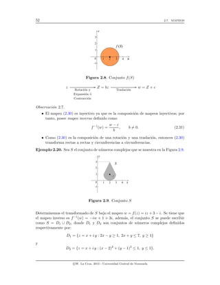 52 2.7. MAPEOS
Figura 2.8. Conjunto f(S)
z
Rotaci´on y
Expansi´on ´o
Contracci´on
// Z = bz
Traslaci´on
// w = Z + c
Observaci´on 2.7.
• El mapeo (2.30) es inyectivo ya que es la composici´on de mapeos inyectivos; por
tanto, posee mapeo inverso deﬁnido como
f−1
(w) =
w − c
b
, b = 0. (2.31)
• Como (2.30) es la composici´on de una rotaci´on y una traslaci´on, entonces (2.30)
transforma rectas a rectas y circunferencias a circunferencias.
Ejemplo 2.20. Sea S el conjunto de n´umeros complejos que se muestra en la Figura 2.9.
Figura 2.9. Conjunto S
Determinemos el transformado de S bajo el mapeo w = f(z) = iz + 3 − i. Se tiene que
el mapeo inverso es f−1(w) = −iw + 1 + 3i, adem´as, el conjunto S se puede escribir
como S = D1 ∪ D2, donde D1 y D2 son conjuntos de n´umeros complejos deﬁnidos
respectivamente por:
D1 = {z = x + i y : 2x − y ≥ 1, 2x + y ≤ 7, y ≥ 1}
y
D2 = {z = x + i y : (x − 2)2
+ (y − 1)2
≤ 1, y ≤ 1}.
c W. La Cruz, 2013 - Universidad Central de Venezuela
 