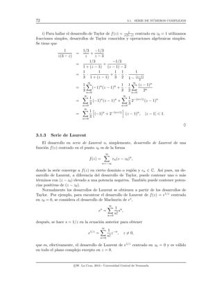 72 3.1. SERIE DE N´UMEROS COMPLEJOS
i) Para hallar el desarrollo de Taylor de f(z) = 1
z(3−z) centrado en z0 = 1 utilizamos
fracciones simples, desarrollos de Taylor conocidos y operaciones algebraicas simples.
Se tiene que
1
z(3 − z)
=
1/3
z
+
−1/3
z − 3
=
1/3
1 + (z − 1)
+
−1/3
(z − 1) − 2
=
1
3
·
1
1 + (z − 1)
+
1
3
·
1
2
·
1
1 − (z−1)
2
=
1
3
∞
n=0
(−1)n
(z − 1)n
+
1
3
·
1
2
∞
n=0
(z − 1)n
2n
=
∞
n=0
1
3
(−1)n
(z − 1)n
+
∞
n=0
1
3
2−(n+1)
(z − 1)n
=
∞
n=0
1
3
(−1)n
+ 2−(n+1)
(z − 1)n
, |z − 1| < 1.
♦
3.1.3 Serie de Laurent
El desarrollo en serie de Laurent o, simplemente, desarrollo de Laurent de una
funci´on f(z) centrado en el punto z0 es de la forma
f(z) =
∞
n=−∞
cn(z − z0)n
,
donde la serie converge a f(z) en cierto dominio o regi´on y cn ∈ C. As´ı pues, un de-
sarrollo de Laurent, a diferencia del desarrollo de Taylor, puede contener uno o m´as
t´erminos con (z − z0) elevado a una potencia negativa. Tambi´en puede contener poten-
cias positivas de (z − z0).
Normalmente los desarrollos de Laurent se obtienen a partir de los desarrollos de
Taylor. Por ejemplo, para encontrar el desarrollo de Laurent de f(z) = e1/z centrado
en z0 = 0, se considera el desarrollo de Maclaurin de es,
es
=
∞
n=0
1
n!
sn
,
despu´es, se hace s = 1/z en la ecuaci´on anterior para obtener
e1/z
=
∞
n=0
1
n!
z−n
, z = 0,
que es, efectivamente, el desarrollo de Laurent de e1/z centrado en z0 = 0 y es v´alido
en todo el plano complejo excepto en z = 0.
c W. La Cruz, 2013 - Universidad Central de Venezuela
 