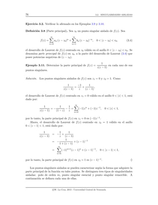 76 3.2. SINGULARIDADES AISLADAS
Ejercicio 3.2. Veriﬁcar lo aﬁrmado en los Ejemplos 3.9 y 3.10.
Deﬁnici´on 3.8 (Parte principal). Sea z0 un punto singular aislado de f(z). Sea
f(z) =
∞
n=0
an (z − z0)n
+
∞
n=1
bn (z − z0)−n
, 0 < |z − z0| < r0, (3.4)
el desarrollo de Laurent de f(z) centrado en z0 v´alido en el anillo 0 < |z − z0| < r0. Se
denomina parte principal de f(z) en z0, a la parte del desarrollo de Laurent (3.4) que
posee potencias negativas de (z − z0).
Ejemplo 3.11. Determine la parte principal de f(z) =
1
z(z − 1)
en cada uno de sus
puntos singulares.
Soluci´on. Los puntos singulares aislados de f(z) son z1 = 0 y z2 = 1. Como
1
z(z − 1)
=
−1
z
+
1
(z − 1)
,
el desarrollo de Laurent de f(z) centrado en z1 = 0 v´alido en el anillo 0 < |z| < 1, est´a
dado por:
1
z(z − 1)
= −
1
(1 − z)
−
1
z
=
∞
n=0
(−1)zn
+ (−1)z−1
, 0 < |z| < 1,
por lo tanto, la parte principal de f(z) en z1 = 0 es (−1)z−1.
Ahora, el desarrollo de Laurent de f(z) centrado en z2 = 1 v´alido en el anillo
0 < |z − 1| < 1, est´a dado por:
1
z(z − 1)
= −
1
z
+
1
(z − 1)
= −
1
1 + (z − 1)
+ (z − 1)−1
=
∞
n=0
(−1)n+1
(z − 1)n
+ (z − 1)−1
, 0 < |z − 1| < 1,
por lo tanto, la parte principal de f(z) en z2 = 1 es (z − 1)−1. ♦
Los puntos singulares aislados se pueden caracterizar seg´un la forma que adquiere la
parte principal de la funci´on en tales puntos. Se distinguen tres tipos de singularidades
aisladas: polo de orden m, punto singular esencial y punto singular removible. A
continuaci´on se deﬁnen cada una de ellas.
c W. La Cruz, 2013 - Universidad Central de Venezuela
 