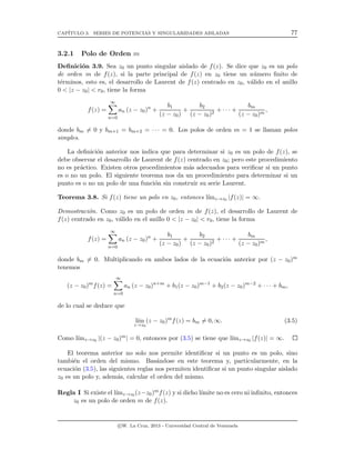CAP´ITULO 3. SERIES DE POTENCIAS Y SINGULARIDADES AISLADAS 77
3.2.1 Polo de Orden m
Deﬁnici´on 3.9. Sea z0 un punto singular aislado de f(z). Se dice que z0 es un polo
de orden m de f(z), si la parte principal de f(z) en z0 tiene un n´umero ﬁnito de
t´erminos, esto es, el desarrollo de Laurent de f(z) centrado en z0, v´alido en el anillo
0 < |z − z0| < r0, tiene la forma
f(z) =
∞
n=0
an (z − z0)n
+
b1
(z − z0)
+
b2
(z − z0)2
+ · · · +
bm
(z − z0)m
,
donde bm = 0 y bm+1 = bm+2 = · · · = 0. Los polos de orden m = 1 se llaman polos
simples.
La deﬁnici´on anterior nos indica que para determinar si z0 es un polo de f(z), se
debe observar el desarrollo de Laurent de f(z) centrado en z0; pero este procedimiento
no es pr´actico. Existen otros procedimientos m´as adecuados para veriﬁcar si un punto
es o no un polo. El siguiente teorema nos da un procedimiento para determinar si un
punto es o no un polo de una funci´on sin construir su serie Laurent.
Teorema 3.8. Si f(z) tiene un polo en z0, entonces l´ımz→z0 |f(z)| = ∞.
Demostraci´on. Como z0 es un polo de orden m de f(z), el desarrollo de Laurent de
f(z) centrado en z0, v´alido en el anillo 0 < |z − z0| < r0, tiene la forma
f(z) =
∞
n=0
an (z − z0)n
+
b1
(z − z0)
+
b2
(z − z0)2
+ · · · +
bm
(z − z0)m
,
donde bm = 0. Multiplicando en ambos lados de la ecuaci´on anterior por (z − z0)m
tenemos
(z − z0)m
f(z) =
∞
n=0
an (z − z0)n+m
+ b1(z − z0)m−1
+ b2(z − z0)m−2
+ · · · + bm,
de lo cual se deduce que
l´ım
z→z0
(z − z0)m
f(z) = bm = 0, ∞. (3.5)
Como l´ımz→z0 |(z − z0)m| = 0, entonces por (3.5) se tiene que l´ımz→z0 |f(z)| = ∞.
El teorema anterior no solo nos permite identiﬁcar si un punto es un polo, sino
tambi´en el orden del mismo. Bas´andose en este teorema y, particularmente, en la
ecuaci´on (3.5), las siguientes reglas nos permiten identiﬁcar si un punto singular aislado
z0 es un polo y, adem´as, calcular el orden del mismo.
Regla I Si existe el l´ımz→z0 (z−z0)mf(z) y si dicho l´ımite no es cero ni inﬁnito, entonces
z0 es un polo de orden m de f(z).
c W. La Cruz, 2013 - Universidad Central de Venezuela
 