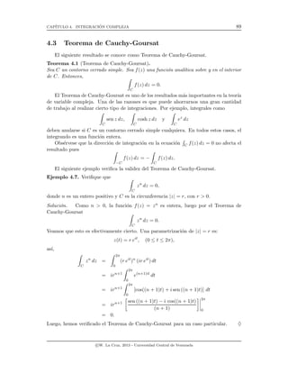 CAP´ITULO 4. INTEGRACI´ON COMPLEJA 89
4.3 Teorema de Cauchy-Goursat
El siguiente resultado se conoce como Teorema de Cauchy-Goursat.
Teorema 4.1 (Teorema de Cauchy-Goursat).
Sea C un contorno cerrado simple. Sea f(z) una funci´on anal´ıtica sobre y en el interior
de C. Entonces,
C
f(z) dz = 0.
El Teorema de Cauchy-Goursat es uno de los resultados m´as importantes en la teor´ıa
de variable compleja. Una de las razones es que puede ahorrarnos una gran cantidad
de trabajo al realizar cierto tipo de integraciones. Por ejemplo, integrales como
C
sen z dz,
C
cosh z dz y
C
ez
dz
deben anularse si C es un contorno cerrado simple cualquiera. En todos estos casos, el
integrando es una funci´on entera.
Obs´ervese que la direcci´on de integraci´on en la ecuaci´on C f(z) dz = 0 no afecta el
resultado pues
−C
f(z) dz = −
C
f(z) dz.
El siguiente ejemplo veriﬁca la validez del Teorema de Cauchy-Goursat.
Ejemplo 4.7. Veriﬁque que
C
zn
dz = 0,
donde n es un entero positivo y C es la circunferencia |z| = r, con r > 0.
Soluci´on. Como n > 0, la funci´on f(z) = zn es entera, luego por el Teorema de
Cauchy-Goursat
C
zn
dz = 0.
Veamos que esto es efectivamente cierto. Una parametrizaci´on de |z| = r es:
z(t) = r eit
, (0 ≤ t ≤ 2π),
as´ı,
C
zn
dz =
2π
0
(r eit
)n
(ir eit
) dt
= irn+1
2π
0
e(n+1)it
dt
= irn+1
2π
0
[cos((n + 1)t) + i sen ((n + 1)t)] dt
= irn+1 sen ((n + 1)t) − i cos((n + 1)t)
(n + 1)
2π
0
= 0.
Luego, hemos veriﬁcado el Teorema de Cauchy-Goursat para un caso particular. ♦
c W. La Cruz, 2013 - Universidad Central de Venezuela
 