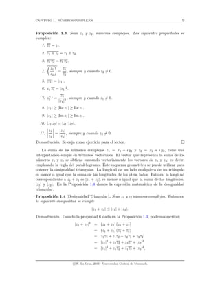 CAP´ITULO 1. N´UMEROS COMPLEJOS 9
Proposici´on 1.3. Sean z1 y z2, n´umeros complejos. Las siguientes propiedades se
cumplen:
1. z1 = z1.
2. z1 ± z2 = z1 ± z2.
3. z1 z2 = z1 z2.
4.
z1
z2
=
z1
z2
, siempre y cuando z2 = 0.
5. |z1| = |z1|.
6. z1 z1 = |z1|2.
7. z−1
1 =
z1
|z1|2
, siempre y cuando z1 = 0.
8. |z1| ≥ |Re z1| ≥ Re z1.
9. |z1| ≥ |Im z1| ≥ Im z1.
10. |z1 z2| = |z1| |z2|.
11.
z1
z2
=
|z1|
|z2|
, siempre y cuando z2 = 0.
Demostraci´on. Se deja como ejercicio para el lector.
La suma de los n´umeros complejos z1 = x1 + i y1 y z2 = x2 + i y2, tiene una
interpretaci´on simple en t´erminos vectoriales. El vector que representa la suma de los
n´umeros z1 y z2 se obtiene sumando vectorialmente los vectores de z1 y z2; es decir,
empleando la regla del paralelogramo. Este esquema geom´etrico se puede utilizar para
obtener la desigualdad triangular. La longitud de un lado cualquiera de un tri´angulo
es menor o igual que la suma de las longitudes de los otros lados. Esto es, la longitud
correspondiente a z1 + z2 es |z1 + z2|, es menor o igual que la suma de las longitudes,
|z1| y |z2|. En la Proposici´on 1.4 damos la expresi´on matem´atica de la desigualdad
triangular.
Proposici´on 1.4 (Desigualdad Triangular). Sean z1 y z2 n´umeros complejos. Entonces,
la siguiente desigualdad se cumple
|z1 + z2| ≤ |z1| + |z2|.
Demostraci´on. Usando la propiedad 6 dada en la Proposici´on 1.3, podemos escribir:
|z1 + z2|2
= (z1 + z2) (z1 + z2)
= (z1 + z2) (z1 + z2)
= z1z1 + z1z2 + z2z1 + z2z2
= |z1|2
+ z1z2 + z2z1 + |z2|2
= |z1|2
+ z1z2 + z1z2 + |z2|2
,
c W. La Cruz, 2013 - Universidad Central de Venezuela
 