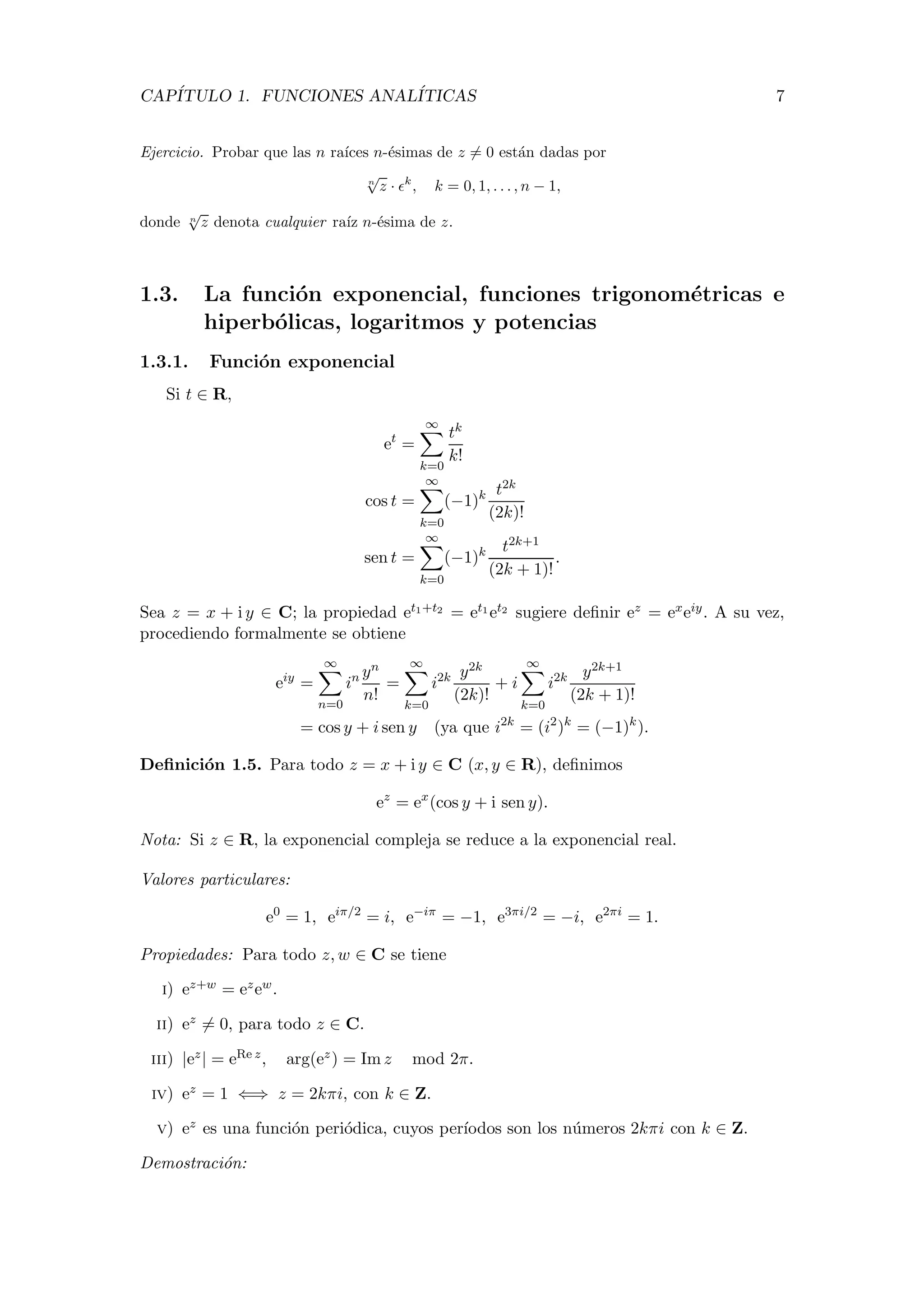 CAP´ITULO 1. FUNCIONES ANAL´ITICAS 7
Ejercicio. Probar que las n ra´ıces n-´esimas de z = 0 est´an dadas por
n
√
z · k
, k = 0, 1, . . . , n − 1,
donde n
√
z denota cualquier ra´ız n-´esima de z.
1.3. La funci´on exponencial, funciones trigonom´etricas e
hiperb´olicas, logaritmos y potencias
1.3.1. Funci´on exponencial
Si t ∈ R,
et
=
∞
k=0
tk
k!
cos t =
∞
k=0
(−1)k t2k
(2k)!
sen t =
∞
k=0
(−1)k t2k+1
(2k + 1)!
.
Sea z = x + i y ∈ C; la propiedad et1+t2 = et1 et2 sugiere deﬁnir ez = exeiy. A su vez,
procediendo formalmente se obtiene
eiy
=
∞
n=0
in yn
n!
=
∞
k=0
i2k y2k
(2k)!
+ i
∞
k=0
i2k y2k+1
(2k + 1)!
= cos y + i sen y (ya que i2k
= (i2
)k
= (−1)k
).
Deﬁnici´on 1.5. Para todo z = x + i y ∈ C (x, y ∈ R), deﬁnimos
ez
= ex
(cos y + i sen y).
Nota: Si z ∈ R, la exponencial compleja se reduce a la exponencial real.
Valores particulares:
e0
= 1, eiπ/2
= i, e−iπ
= −1, e3πi/2
= −i, e2πi
= 1.
Propiedades: Para todo z, w ∈ C se tiene
i) ez+w = ezew.
ii) ez = 0, para todo z ∈ C.
iii) |ez| = eRe z, arg(ez) = Im z mod 2π.
iv) ez = 1 ⇐⇒ z = 2kπi, con k ∈ Z.
v) ez es una funci´on peri´odica, cuyos per´ıodos son los n´umeros 2kπi con k ∈ Z.
Demostraci´on:
 