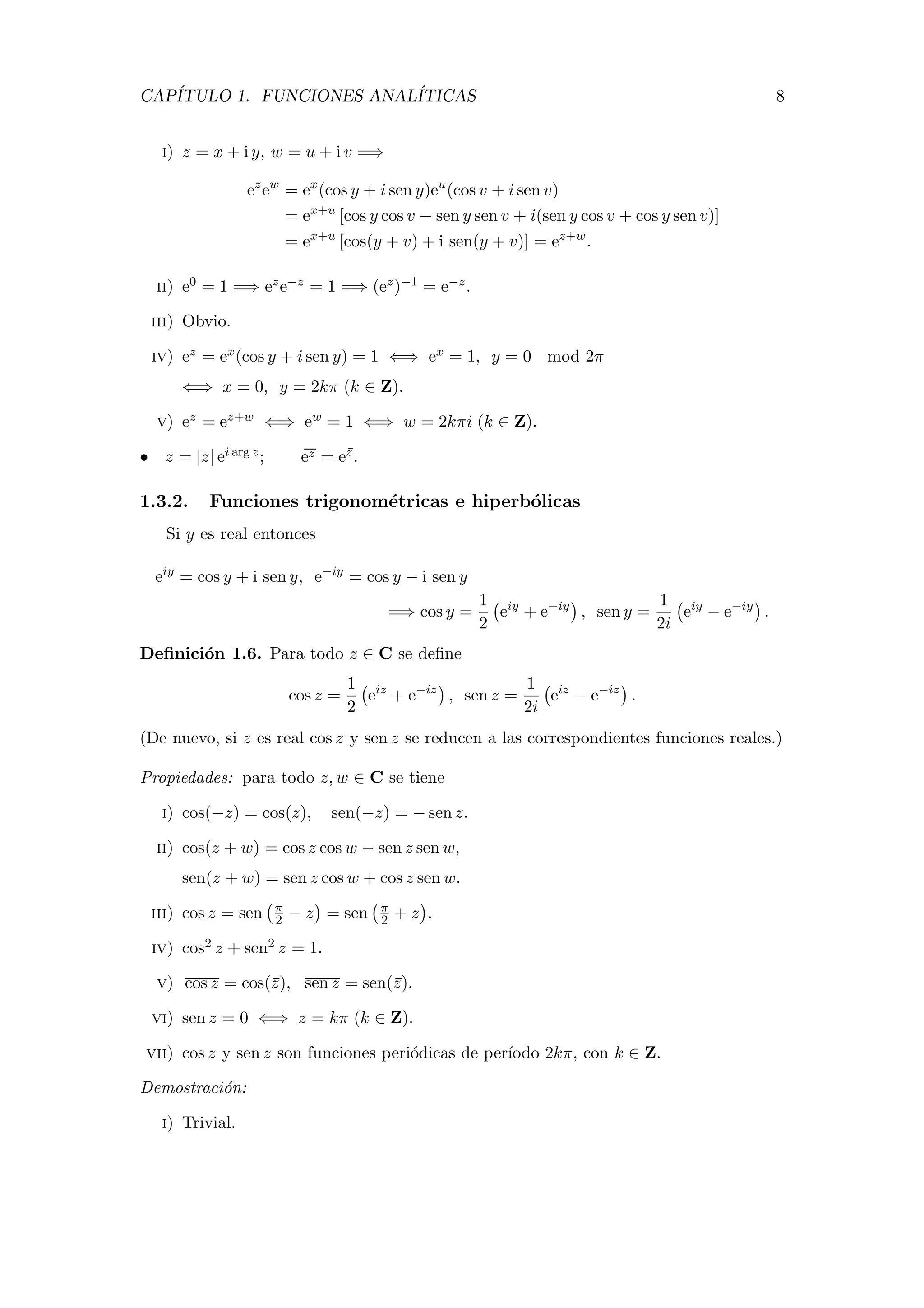 CAP´ITULO 1. FUNCIONES ANAL´ITICAS 8
i) z = x + i y, w = u + i v =⇒
ez
ew
= ex
(cos y + i sen y)eu
(cos v + i sen v)
= ex+u
[cos y cos v − sen y sen v + i(sen y cos v + cos y sen v)]
= ex+u
[cos(y + v) + i sen(y + v)] = ez+w
.
ii) e0 = 1 =⇒ eze−z = 1 =⇒ (ez)−1 = e−z.
iii) Obvio.
iv) ez = ex(cos y + i sen y) = 1 ⇐⇒ ex = 1, y = 0 mod 2π
⇐⇒ x = 0, y = 2kπ (k ∈ Z).
v) ez = ez+w ⇐⇒ ew = 1 ⇐⇒ w = 2kπi (k ∈ Z).
• z = |z| ei arg z; ez = ez.
1.3.2. Funciones trigonom´etricas e hiperb´olicas
Si y es real entonces
eiy
= cos y + i sen y, e−iy
= cos y − i sen y
=⇒ cos y =
1
2
eiy
+ e−iy
, sen y =
1
2i
eiy
− e−iy
.
Deﬁnici´on 1.6. Para todo z ∈ C se deﬁne
cos z =
1
2
eiz
+ e−iz
, sen z =
1
2i
eiz
− e−iz
.
(De nuevo, si z es real cos z y sen z se reducen a las correspondientes funciones reales.)
Propiedades: para todo z, w ∈ C se tiene
i) cos(−z) = cos(z), sen(−z) = − sen z.
ii) cos(z + w) = cos z cos w − sen z sen w,
sen(z + w) = sen z cos w + cos z sen w.
iii) cos z = sen π
2 − z = sen π
2 + z .
iv) cos2 z + sen2 z = 1.
v) cos z = cos(z), sen z = sen(z).
vi) sen z = 0 ⇐⇒ z = kπ (k ∈ Z).
vii) cos z y sen z son funciones peri´odicas de per´ıodo 2kπ, con k ∈ Z.
Demostraci´on:
i) Trivial.
 