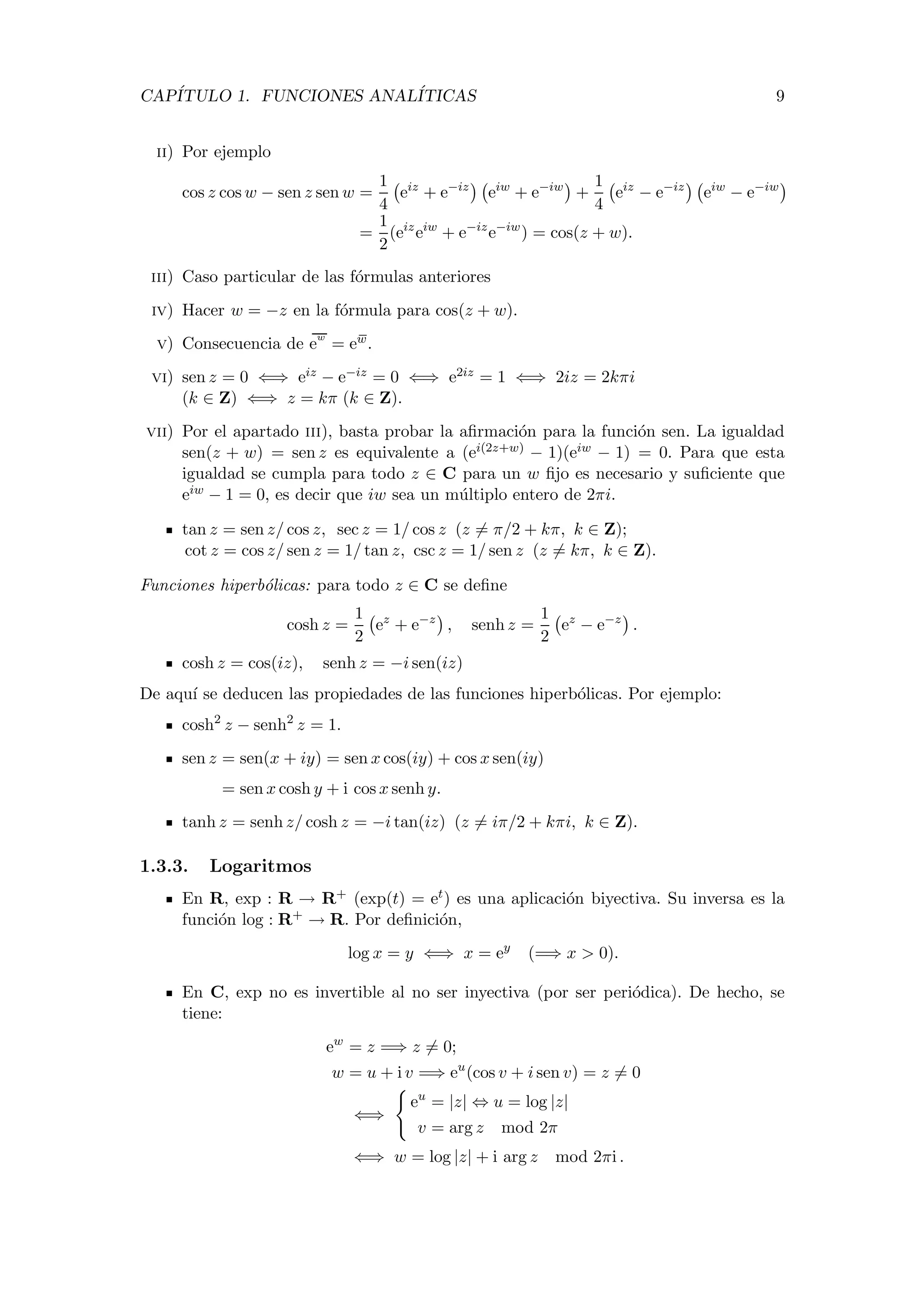 CAP´ITULO 1. FUNCIONES ANAL´ITICAS 9
ii) Por ejemplo
cos z cos w − sen z sen w =
1
4
eiz
+ e−iz
eiw
+ e−iw
+
1
4
eiz
− e−iz
eiw
− e−iw
=
1
2
(eiz
eiw
+ e−iz
e−iw
) = cos(z + w).
iii) Caso particular de las f´ormulas anteriores
iv) Hacer w = −z en la f´ormula para cos(z + w).
v) Consecuencia de e
w
= ew.
vi) sen z = 0 ⇐⇒ eiz − e−iz = 0 ⇐⇒ e2iz = 1 ⇐⇒ 2iz = 2kπi
(k ∈ Z) ⇐⇒ z = kπ (k ∈ Z).
vii) Por el apartado iii), basta probar la aﬁrmaci´on para la funci´on sen. La igualdad
sen(z + w) = sen z es equivalente a (ei(2z+w) − 1)(eiw − 1) = 0. Para que esta
igualdad se cumpla para todo z ∈ C para un w ﬁjo es necesario y suﬁciente que
eiw − 1 = 0, es decir que iw sea un m´ultiplo entero de 2πi.
tan z = sen z/ cos z, sec z = 1/ cos z (z = π/2 + kπ, k ∈ Z);
cot z = cos z/ sen z = 1/ tan z, csc z = 1/ sen z (z = kπ, k ∈ Z).
Funciones hiperb´olicas: para todo z ∈ C se deﬁne
cosh z =
1
2
ez
+ e−z
, senh z =
1
2
ez
− e−z
.
cosh z = cos(iz), senh z = −i sen(iz)
De aqu´ı se deducen las propiedades de las funciones hiperb´olicas. Por ejemplo:
cosh2
z − senh2
z = 1.
sen z = sen(x + iy) = sen x cos(iy) + cos x sen(iy)
= sen x cosh y + i cos x senh y.
tanh z = senh z/ cosh z = −i tan(iz) (z = iπ/2 + kπi, k ∈ Z).
1.3.3. Logaritmos
En R, exp : R → R+ (exp(t) = et) es una aplicaci´on biyectiva. Su inversa es la
funci´on log : R+ → R. Por deﬁnici´on,
log x = y ⇐⇒ x = ey
(=⇒ x > 0).
En C, exp no es invertible al no ser inyectiva (por ser peri´odica). De hecho, se
tiene:
ew
= z =⇒ z = 0;
w = u + i v =⇒ eu
(cos v + i sen v) = z = 0
⇐⇒
eu
= |z| ⇔ u = log |z|
v = arg z mod 2π
⇐⇒ w = log |z| + i arg z mod 2πi .
 