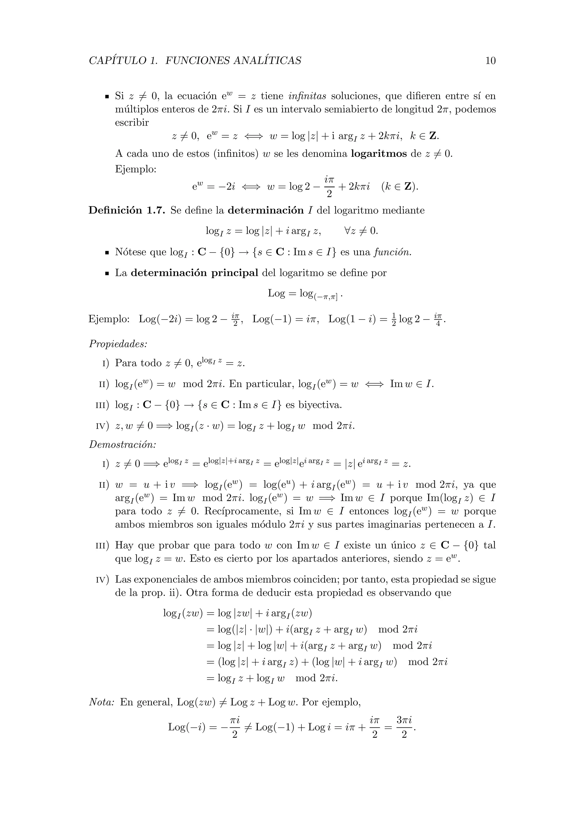 CAP´ITULO 1. FUNCIONES ANAL´ITICAS 10
Si z = 0, la ecuaci´on ew = z tiene inﬁnitas soluciones, que diﬁeren entre s´ı en
m´ultiplos enteros de 2πi. Si I es un intervalo semiabierto de longitud 2π, podemos
escribir
z = 0, ew
= z ⇐⇒ w = log |z| + i argI z + 2kπi, k ∈ Z.
A cada uno de estos (inﬁnitos) w se les denomina logaritmos de z = 0.
Ejemplo:
ew
= −2i ⇐⇒ w = log 2 −
iπ
2
+ 2kπi (k ∈ Z).
Deﬁnici´on 1.7. Se deﬁne la determinaci´on I del logaritmo mediante
logI z = log |z| + i argI z, ∀z = 0.
N´otese que logI : C − {0} → {s ∈ C : Im s ∈ I} es una funci´on.
La determinaci´on principal del logaritmo se deﬁne por
Log = log(−π,π] .
Ejemplo: Log(−2i) = log 2 − iπ
2 , Log(−1) = iπ, Log(1 − i) = 1
2 log 2 − iπ
4 .
Propiedades:
i) Para todo z = 0, elogI z = z.
ii) logI(ew) = w mod 2πi. En particular, logI(ew) = w ⇐⇒ Im w ∈ I.
iii) logI : C − {0} → {s ∈ C : Im s ∈ I} es biyectiva.
iv) z, w = 0 =⇒ logI(z · w) = logI z + logI w mod 2πi.
Demostraci´on:
i) z = 0 =⇒ elogI z = elog|z|+i argI z = elog|z|ei argI z = |z| ei argI z = z.
ii) w = u + i v =⇒ logI(ew) = log(eu) + i argI(ew) = u + i v mod 2πi, ya que
argI(ew) = Im w mod 2πi. logI(ew) = w =⇒ Im w ∈ I porque Im(logI z) ∈ I
para todo z = 0. Rec´ıprocamente, si Im w ∈ I entonces logI(ew) = w porque
ambos miembros son iguales m´odulo 2πi y sus partes imaginarias pertenecen a I.
iii) Hay que probar que para todo w con Im w ∈ I existe un ´unico z ∈ C − {0} tal
que logI z = w. Esto es cierto por los apartados anteriores, siendo z = ew.
iv) Las exponenciales de ambos miembros coinciden; por tanto, esta propiedad se sigue
de la prop. ii). Otra forma de deducir esta propiedad es observando que
logI(zw) = log |zw| + i argI(zw)
= log(|z| · |w|) + i(argI z + argI w) mod 2πi
= log |z| + log |w| + i(argI z + argI w) mod 2πi
= (log |z| + i argI z) + (log |w| + i argI w) mod 2πi
= logI z + logI w mod 2πi.
Nota: En general, Log(zw) = Log z + Log w. Por ejemplo,
Log(−i) = −
πi
2
= Log(−1) + Log i = iπ +
iπ
2
=
3πi
2
.
 