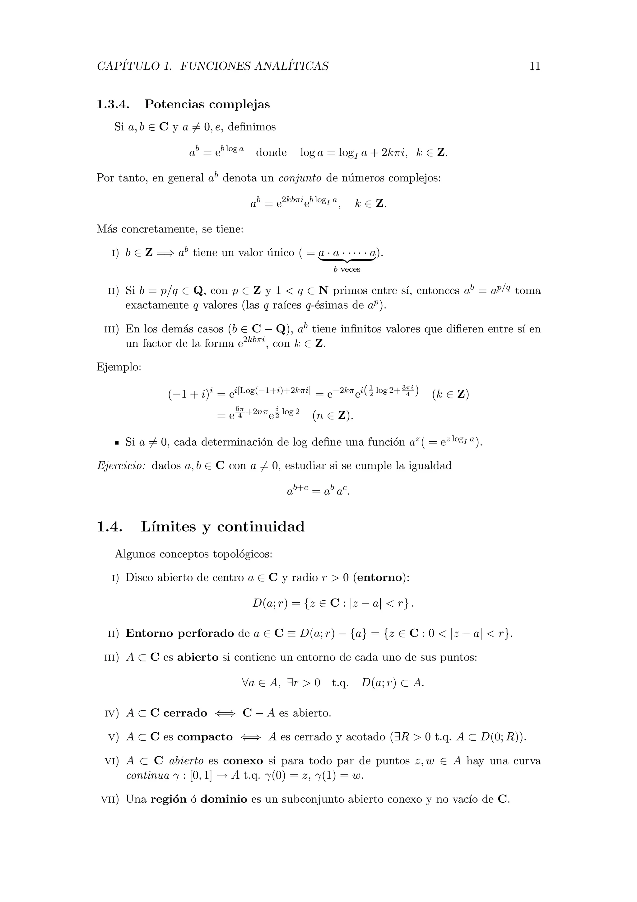CAP´ITULO 1. FUNCIONES ANAL´ITICAS 11
1.3.4. Potencias complejas
Si a, b ∈ C y a = 0, e, deﬁnimos
ab
= eb log a
donde log a = logI a + 2kπi, k ∈ Z.
Por tanto, en general ab denota un conjunto de n´umeros complejos:
ab
= e2kbπi
eb logI a
, k ∈ Z.
M´as concretamente, se tiene:
i) b ∈ Z =⇒ ab tiene un valor ´unico ( = a · a · · · · · a
b veces
).
ii) Si b = p/q ∈ Q, con p ∈ Z y 1 < q ∈ N primos entre s´ı, entonces ab = ap/q toma
exactamente q valores (las q ra´ıces q-´esimas de ap).
iii) En los dem´as casos (b ∈ C − Q), ab tiene inﬁnitos valores que diﬁeren entre s´ı en
un factor de la forma e2kbπi
, con k ∈ Z.
Ejemplo:
(−1 + i)i
= ei[Log(−1+i)+2kπi]
= e−2kπ
ei(1
2
log 2+ 3πi
4 ) (k ∈ Z)
= e
5π
4
+2nπ
e
i
2
log 2
(n ∈ Z).
Si a = 0, cada determinaci´on de log deﬁne una funci´on az( = ez logI a).
Ejercicio: dados a, b ∈ C con a = 0, estudiar si se cumple la igualdad
ab+c
= ab
ac
.
1.4. L´ımites y continuidad
Algunos conceptos topol´ogicos:
i) Disco abierto de centro a ∈ C y radio r > 0 (entorno):
D(a; r) = {z ∈ C : |z − a| < r} .
ii) Entorno perforado de a ∈ C ≡ D(a; r) − {a} = {z ∈ C : 0 < |z − a| < r}.
iii) A ⊂ C es abierto si contiene un entorno de cada uno de sus puntos:
∀a ∈ A, ∃r > 0 t.q. D(a; r) ⊂ A.
iv) A ⊂ C cerrado ⇐⇒ C − A es abierto.
v) A ⊂ C es compacto ⇐⇒ A es cerrado y acotado (∃R > 0 t.q. A ⊂ D(0; R)).
vi) A ⊂ C abierto es conexo si para todo par de puntos z, w ∈ A hay una curva
continua γ : [0, 1] → A t.q. γ(0) = z, γ(1) = w.
vii) Una regi´on ´o dominio es un subconjunto abierto conexo y no vac´ıo de C.
 