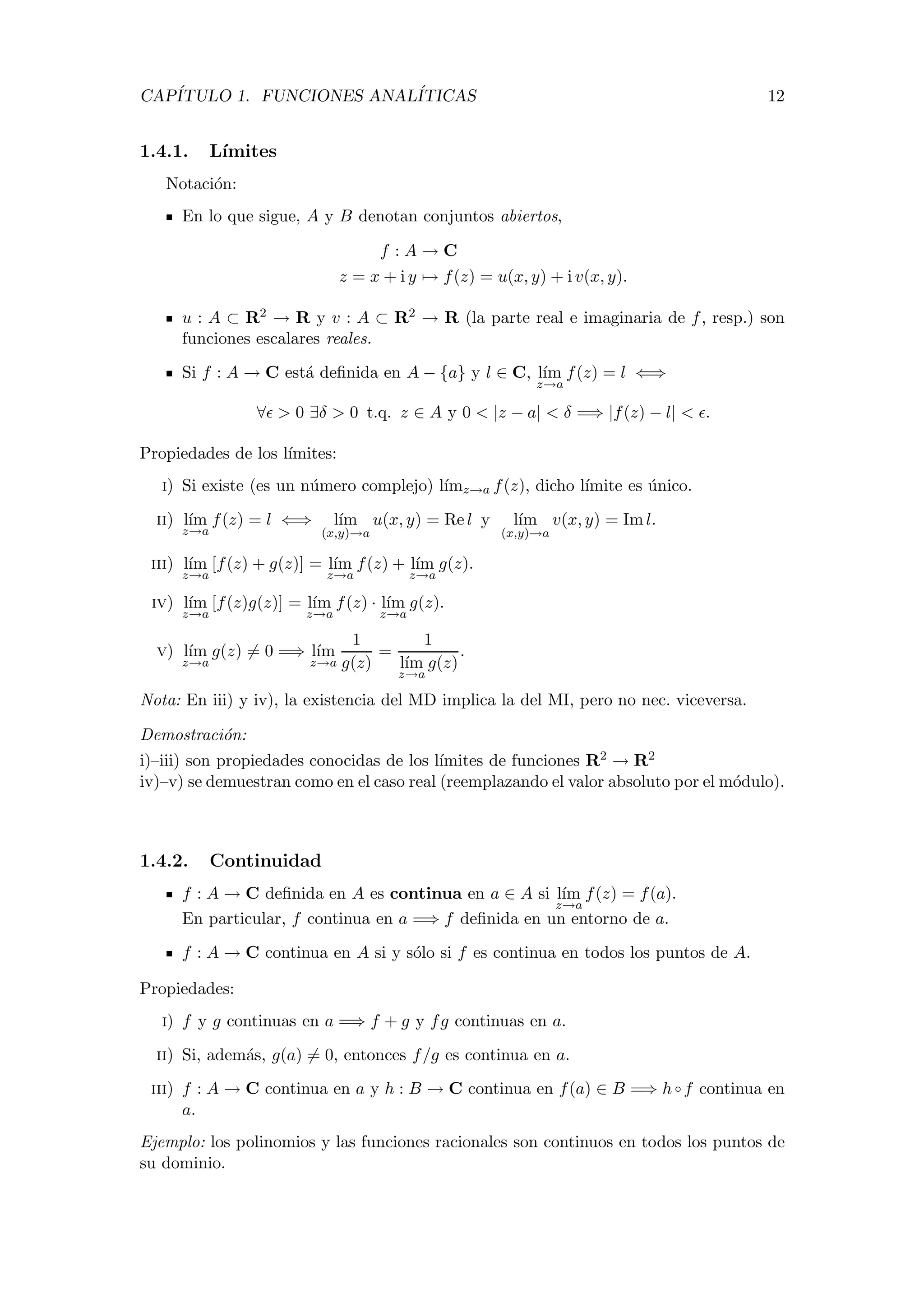 CAP´ITULO 1. FUNCIONES ANAL´ITICAS 12
1.4.1. L´ımites
Notaci´on:
En lo que sigue, A y B denotan conjuntos abiertos,
f : A → C
z = x + i y → f(z) = u(x, y) + i v(x, y).
u : A ⊂ R2 → R y v : A ⊂ R2 → R (la parte real e imaginaria de f, resp.) son
funciones escalares reales.
Si f : A → C est´a deﬁnida en A − {a} y l ∈ C, l´ım
z→a
f(z) = l ⇐⇒
∀ > 0 ∃δ > 0 t.q. z ∈ A y 0 < |z − a| < δ =⇒ |f(z) − l| < .
Propiedades de los l´ımites:
i) Si existe (es un n´umero complejo) l´ımz→a f(z), dicho l´ımite es ´unico.
ii) l´ım
z→a
f(z) = l ⇐⇒ l´ım
(x,y)→a
u(x, y) = Re l y l´ım
(x,y)→a
v(x, y) = Im l.
iii) l´ım
z→a
[f(z) + g(z)] = l´ım
z→a
f(z) + l´ım
z→a
g(z).
iv) l´ım
z→a
[f(z)g(z)] = l´ım
z→a
f(z) · l´ım
z→a
g(z).
v) l´ım
z→a
g(z) = 0 =⇒ l´ım
z→a
1
g(z)
=
1
l´ım
z→a
g(z)
.
Nota: En iii) y iv), la existencia del MD implica la del MI, pero no nec. viceversa.
Demostraci´on:
i)–iii) son propiedades conocidas de los l´ımites de funciones R2 → R2
iv)–v) se demuestran como en el caso real (reemplazando el valor absoluto por el m´odulo).
1.4.2. Continuidad
f : A → C deﬁnida en A es continua en a ∈ A si l´ım
z→a
f(z) = f(a).
En particular, f continua en a =⇒ f deﬁnida en un entorno de a.
f : A → C continua en A si y s´olo si f es continua en todos los puntos de A.
Propiedades:
i) f y g continuas en a =⇒ f + g y fg continuas en a.
ii) Si, adem´as, g(a) = 0, entonces f/g es continua en a.
iii) f : A → C continua en a y h : B → C continua en f(a) ∈ B =⇒ h ◦ f continua en
a.
Ejemplo: los polinomios y las funciones racionales son continuos en todos los puntos de
su dominio.
 